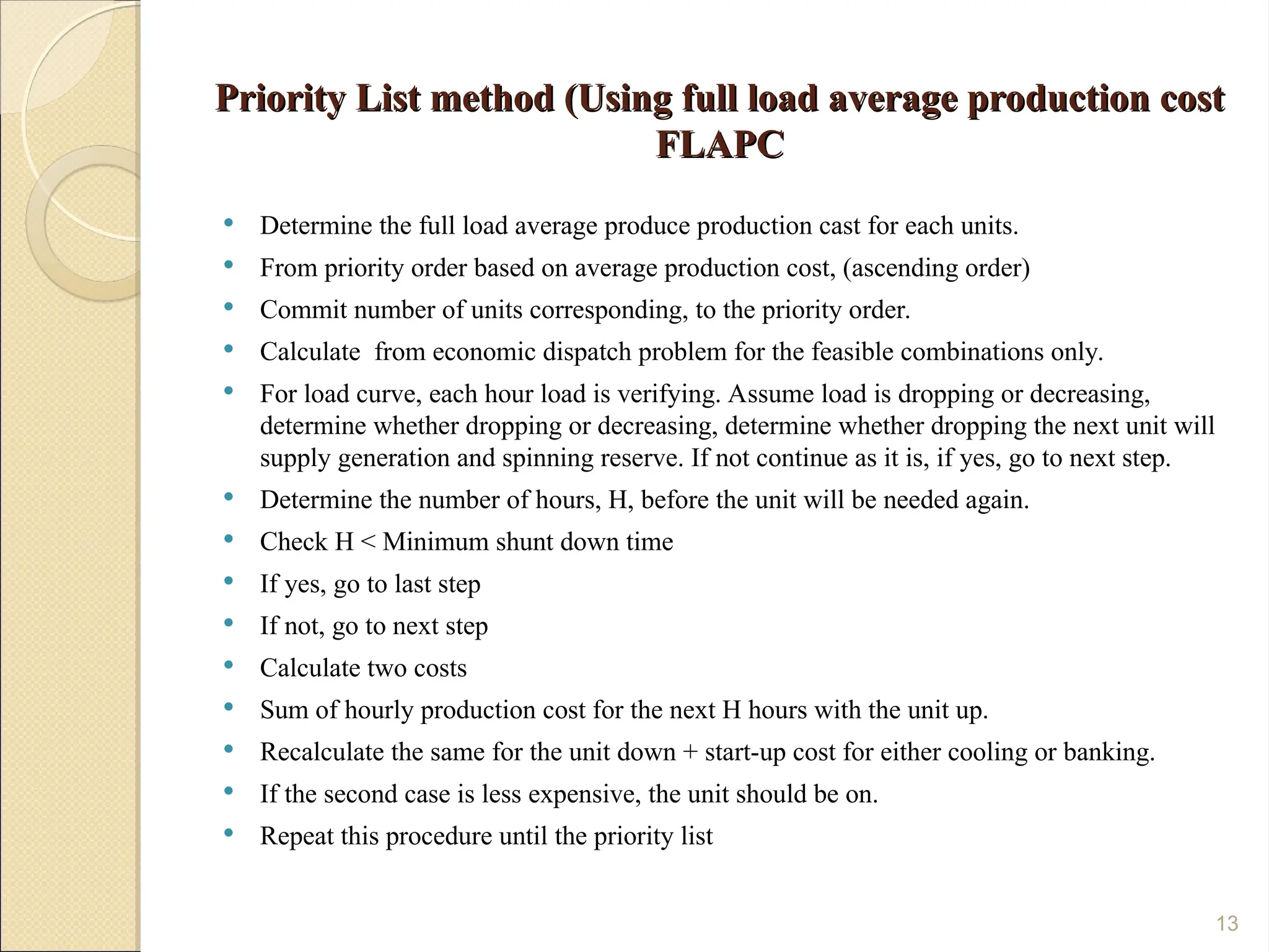 Priority List method (Using full load average production cost
Priority List method (Using full load average production cost
FLAPC
FLAPC
 Determine the full load average produce production cast for each units.
 From priority order based on average production cost, (ascending order)
 Commit number of units corresponding, to the priority order.
 Calculate from economic dispatch problem for the feasible combinations only.
 For load curve, each hour load is verifying. Assume load is dropping or decreasing,
determine whether dropping or decreasing, determine whether dropping the next unit will
supply generation and spinning reserve. If not continue as it is, if yes, go to next step.
 Determine the number of hours, H, before the unit will be needed again.
 Check H < Minimum shunt down time
 If yes, go to last step
 If not, go to next step
 Calculate two costs
 Sum of hourly production cost for the next H hours with the unit up.
 Recalculate the same for the unit down + start-up cost for either cooling or banking.
 If the second case is less expensive, the unit should be on.
 Repeat this procedure until the priority list
13
 