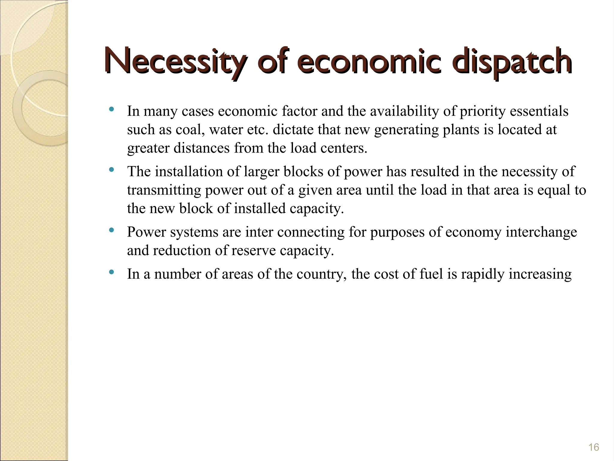 Necessity of economic dispatch
Necessity of economic dispatch
 In many cases economic factor and the availability of priority essentials
such as coal, water etc. dictate that new generating plants is located at
greater distances from the load centers.
 The installation of larger blocks of power has resulted in the necessity of
transmitting power out of a given area until the load in that area is equal to
the new block of installed capacity.
 Power systems are inter connecting for purposes of economy interchange
and reduction of reserve capacity.
 In a number of areas of the country, the cost of fuel is rapidly increasing
16
 