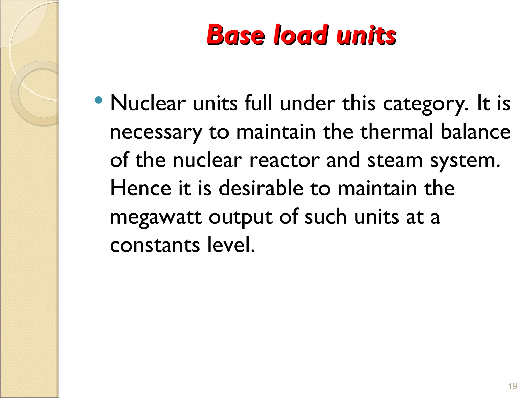 Base load units
Base load units
 Nuclear units full under this category. It is
necessary to maintain the thermal balance
of the nuclear reactor and steam system.
Hence it is desirable to maintain the
megawatt output of such units at a
constants level.
19
 