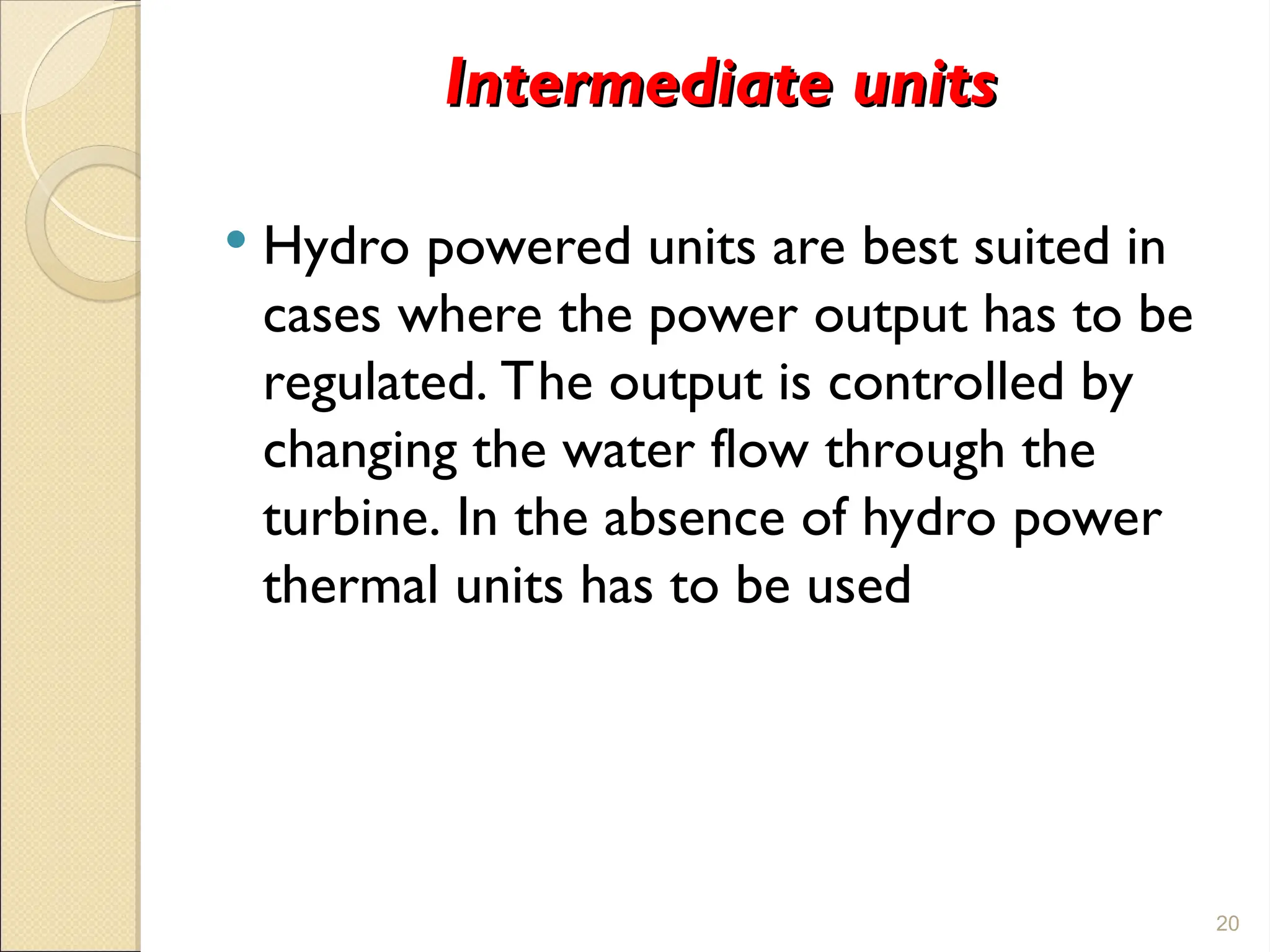 Intermediate units
Intermediate units
 Hydro powered units are best suited in
cases where the power output has to be
regulated. The output is controlled by
changing the water flow through the
turbine. In the absence of hydro power
thermal units has to be used
20
 