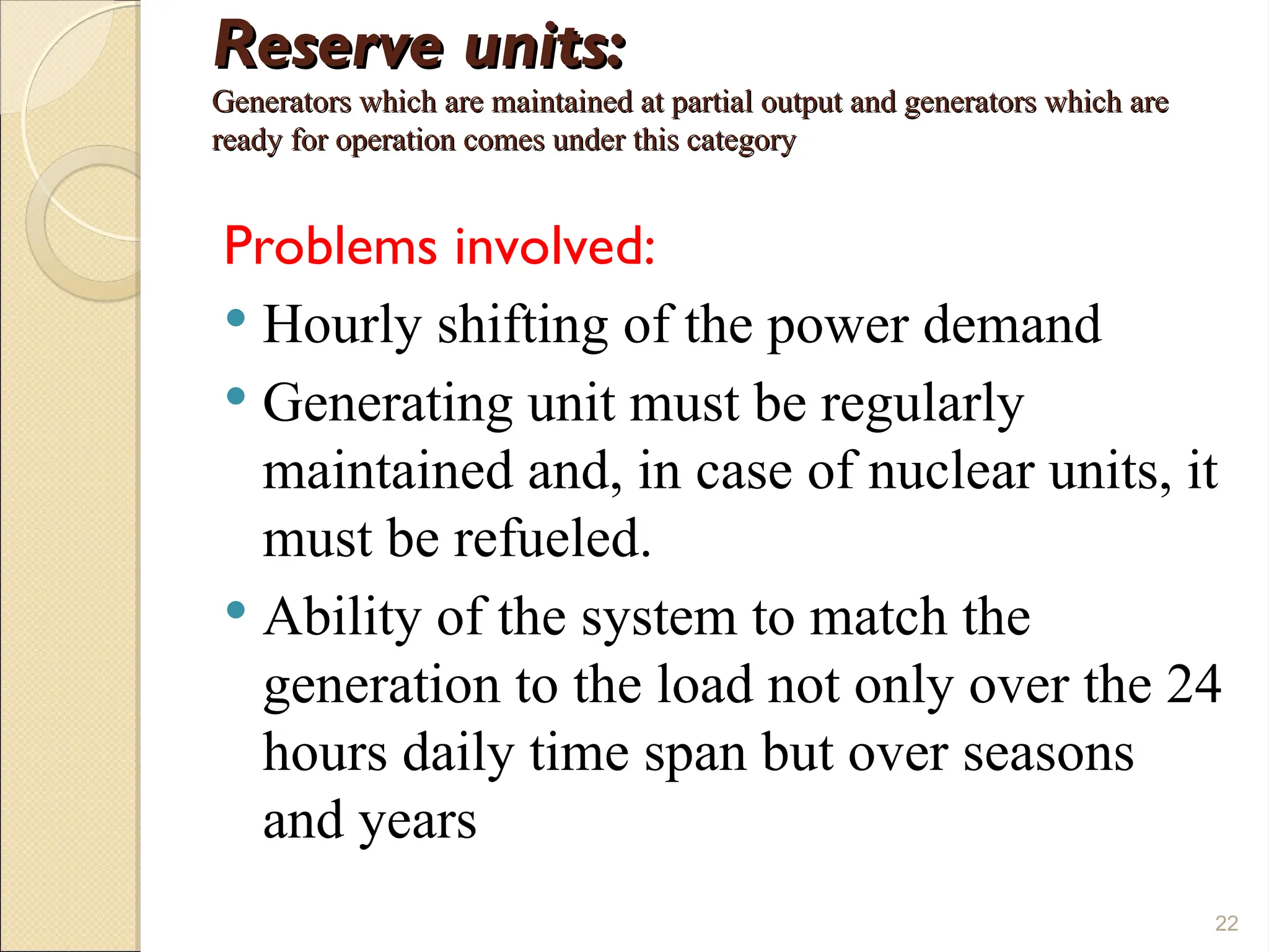 Reserve units:
Reserve units:
Generators which are maintained at partial output and generators which are
Generators which are maintained at partial output and generators which are
ready for operation comes under this category
ready for operation comes under this category
Problems involved:
 Hourly shifting of the power demand
 Generating unit must be regularly
maintained and, in case of nuclear units, it
must be refueled.
 Ability of the system to match the
generation to the load not only over the 24
hours daily time span but over seasons
and years
22
 