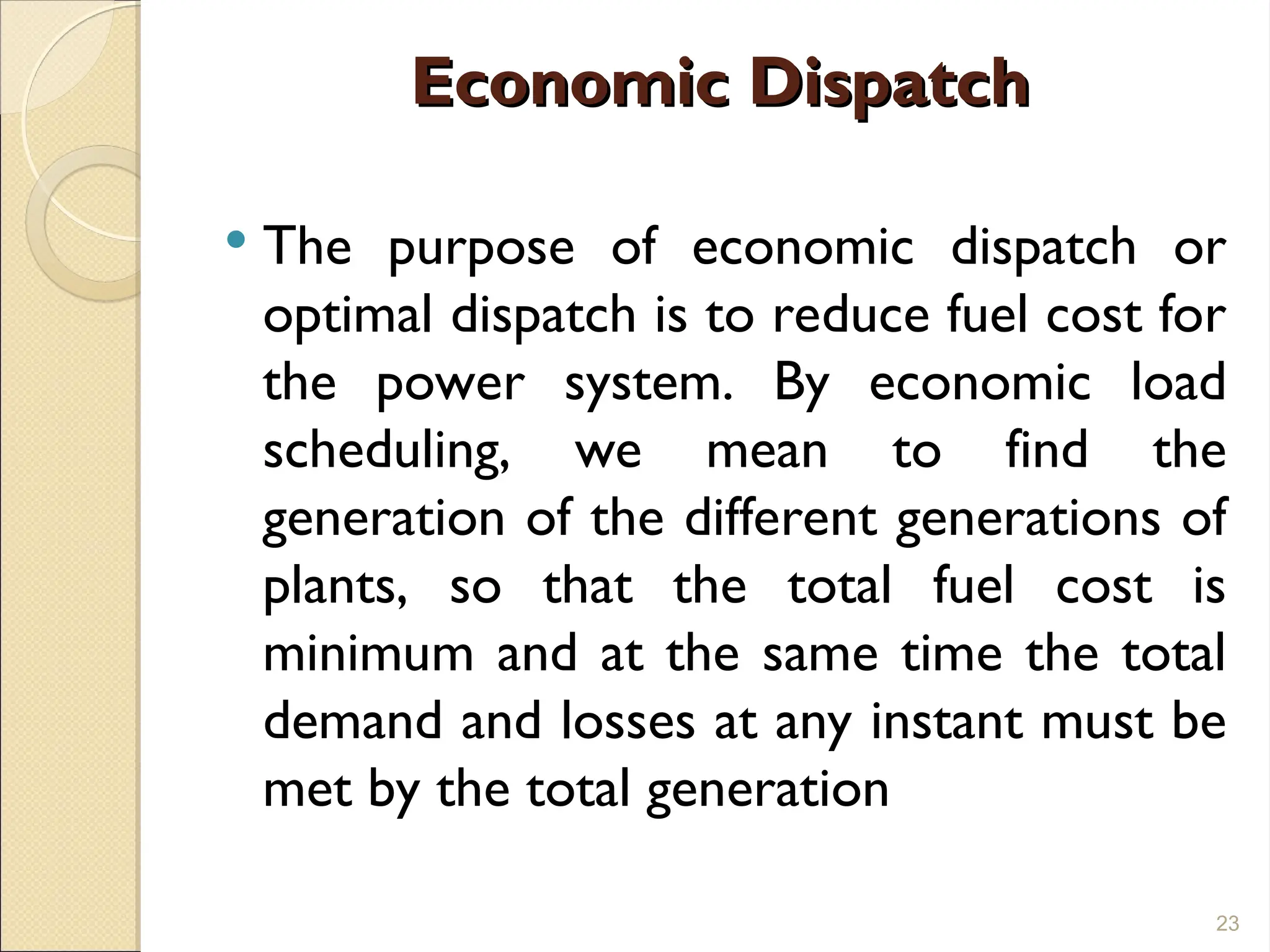 Economic Dispatch
Economic Dispatch
 The purpose of economic dispatch or
optimal dispatch is to reduce fuel cost for
the power system. By economic load
scheduling, we mean to find the
generation of the different generations of
plants, so that the total fuel cost is
minimum and at the same time the total
demand and losses at any instant must be
met by the total generation
23
 