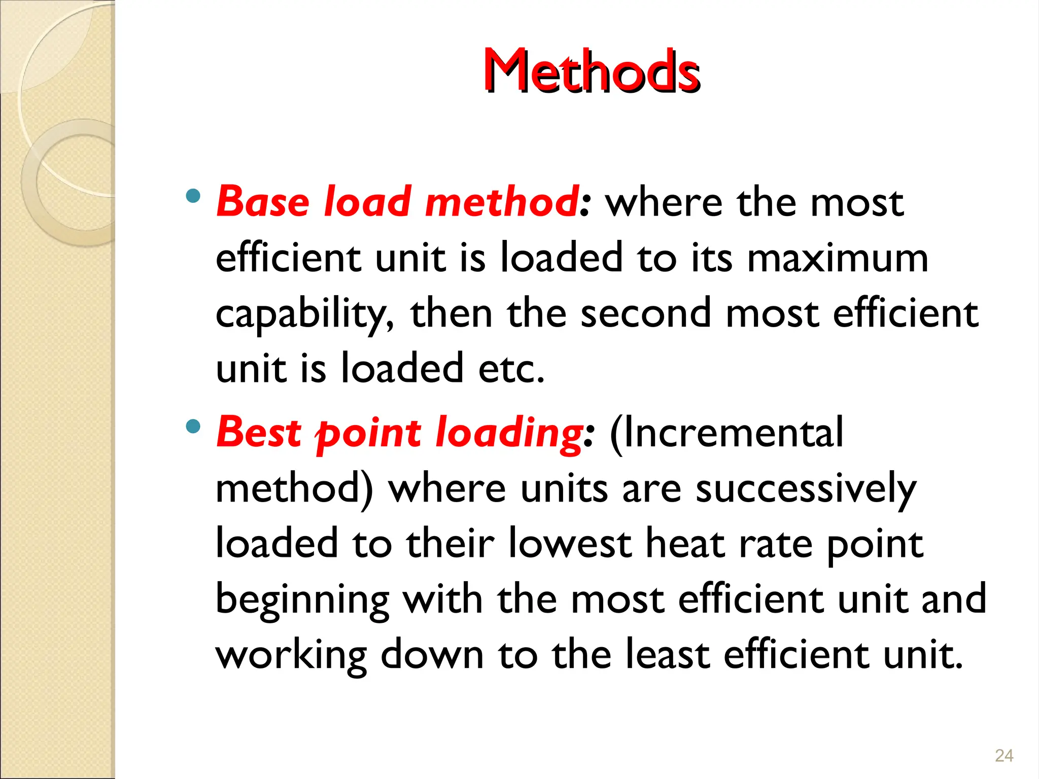 Methods
Methods
 Base load method: where the most
efficient unit is loaded to its maximum
capability, then the second most efficient
unit is loaded etc.
 Best point loading: (Incremental
method) where units are successively
loaded to their lowest heat rate point
beginning with the most efficient unit and
working down to the least efficient unit.
24
 