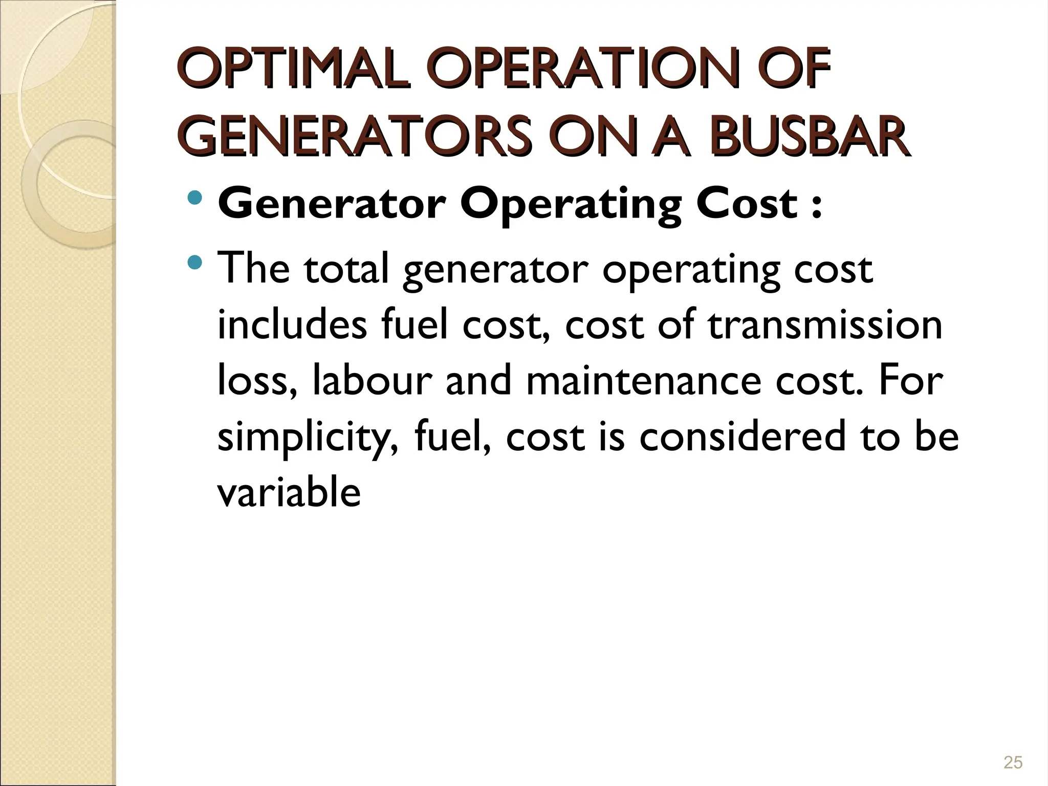 OPTIMAL OPERATION OF
OPTIMAL OPERATION OF
GENERATORS ON A BUSBAR
GENERATORS ON A BUSBAR
 Generator Operating Cost :
 The total generator operating cost
includes fuel cost, cost of transmission
loss, labour and maintenance cost. For
simplicity, fuel, cost is considered to be
variable
25
 