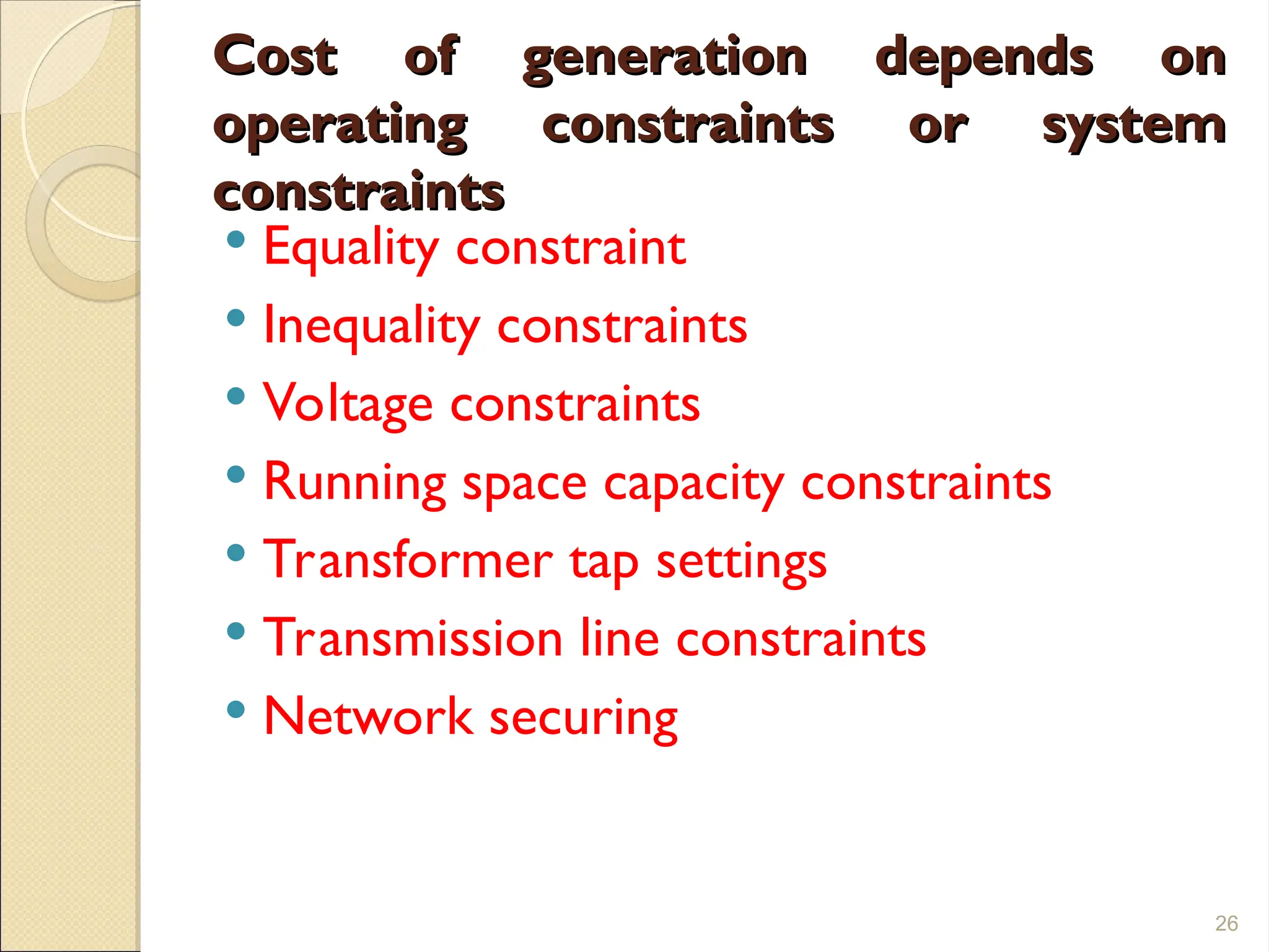 Cost of generation depends on
Cost of generation depends on
operating constraints or system
operating constraints or system
constraints
constraints
 Equality constraint
 Inequality constraints
 Voltage constraints
 Running space capacity constraints
 Transformer tap settings
 Transmission line constraints
 Network securing
26
 