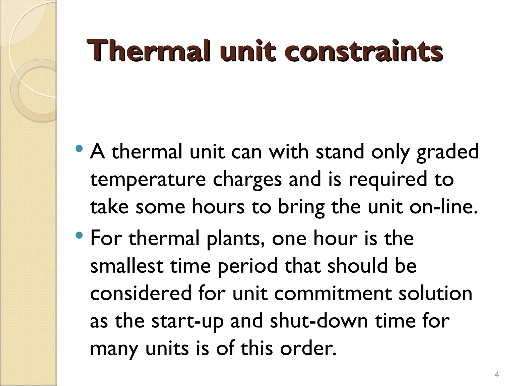 Thermal unit constraints
Thermal unit constraints
 A thermal unit can with stand only graded
temperature charges and is required to
take some hours to bring the unit on-line.
 For thermal plants, one hour is the
smallest time period that should be
considered for unit commitment solution
as the start-up and shut-down time for
many units is of this order.
4
 
