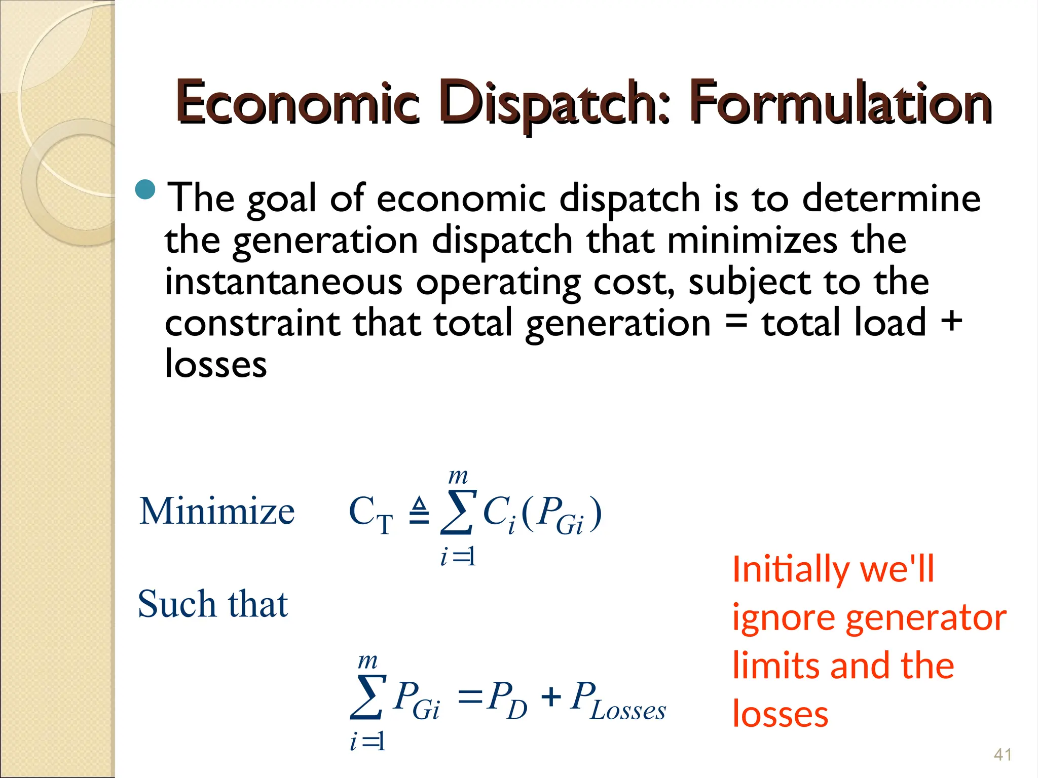 Economic Dispatch: Formulation
Economic Dispatch: Formulation
The goal of economic dispatch is to determine
the generation dispatch that minimizes the
instantaneous operating cost, subject to the
constraint that total generation = total load +
losses
41
T
1
1
Minimize C ( )
Such that
m
i Gi
i
m
Gi D Losses
i
C P
P P P


 



Initially we'll
ignore generator
limits and the
losses
 