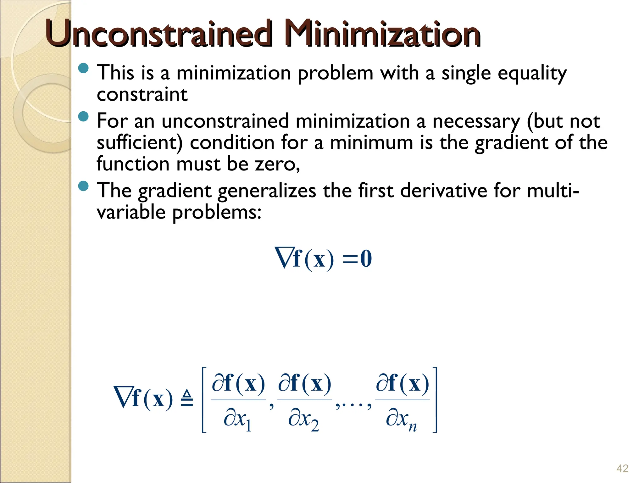 Unconstrained Minimization
Unconstrained Minimization
This is a minimization problem with a single equality
constraint
For an unconstrained minimization a necessary (but not
sufficient) condition for a minimum is the gradient of the
function must be zero,
The gradient generalizes the first derivative for multi-
variable problems:
42
1 2
( ) ( ) ( )
( ) , , ,
n
x x x
 
  
  
  
 
f x f x f x
f x 

( )
 
f x 0
 