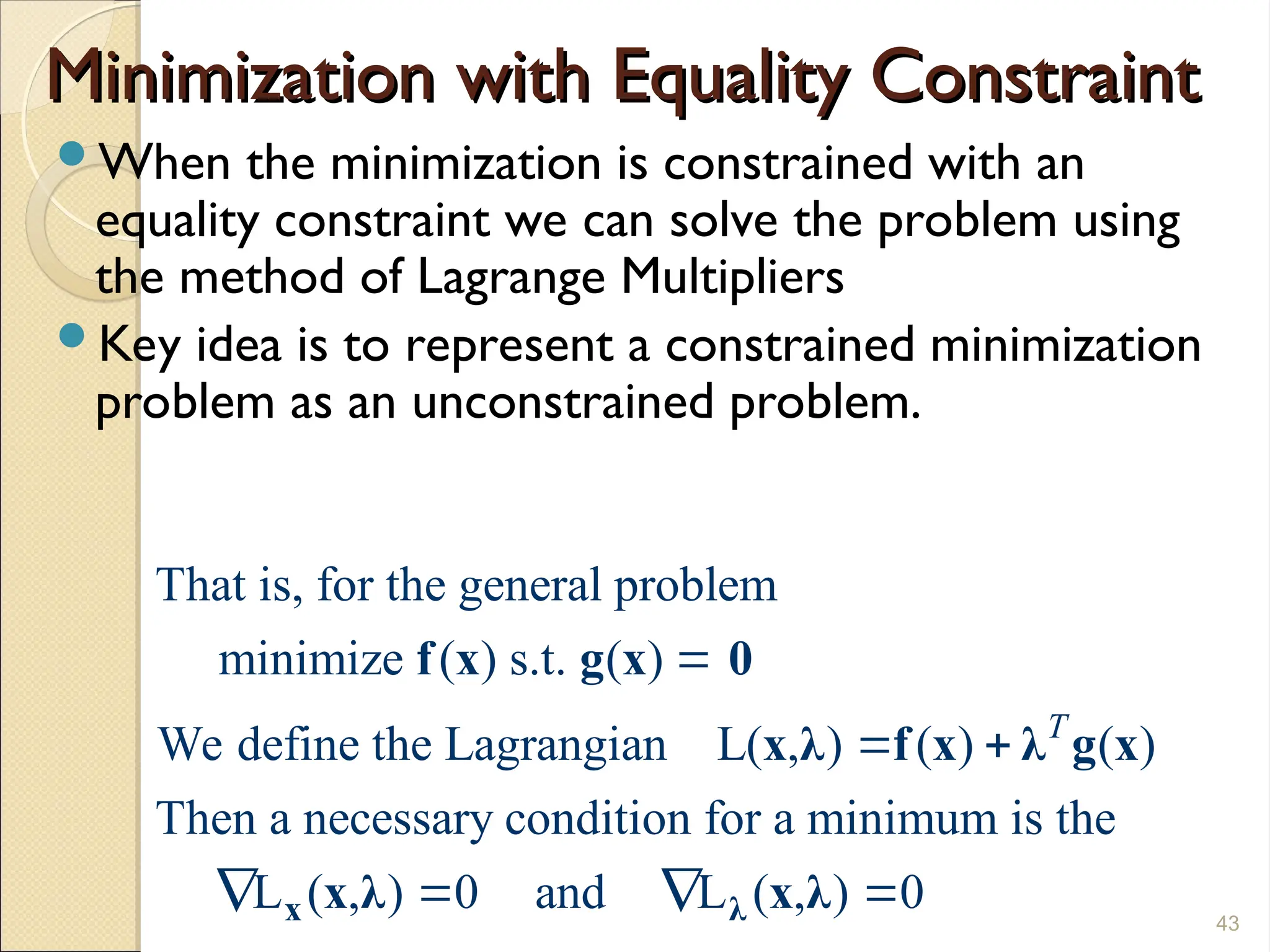 Minimization with Equality Constraint
Minimization with Equality Constraint
When the minimization is constrained with an
equality constraint we can solve the problem using
the method of Lagrange Multipliers
Key idea is to represent a constrained minimization
problem as an unconstrained problem.
43
That is, for the general problem
minimize ( ) s.t. ( )
We define the Lagrangian L( , ) ( ) ( )
Then a necessary condition for a minimum is the
L ( , ) 0 and L ( , ) 0
T

 
   
x λ
f x g x 0
x λ f x λ g x
x λ x λ
 