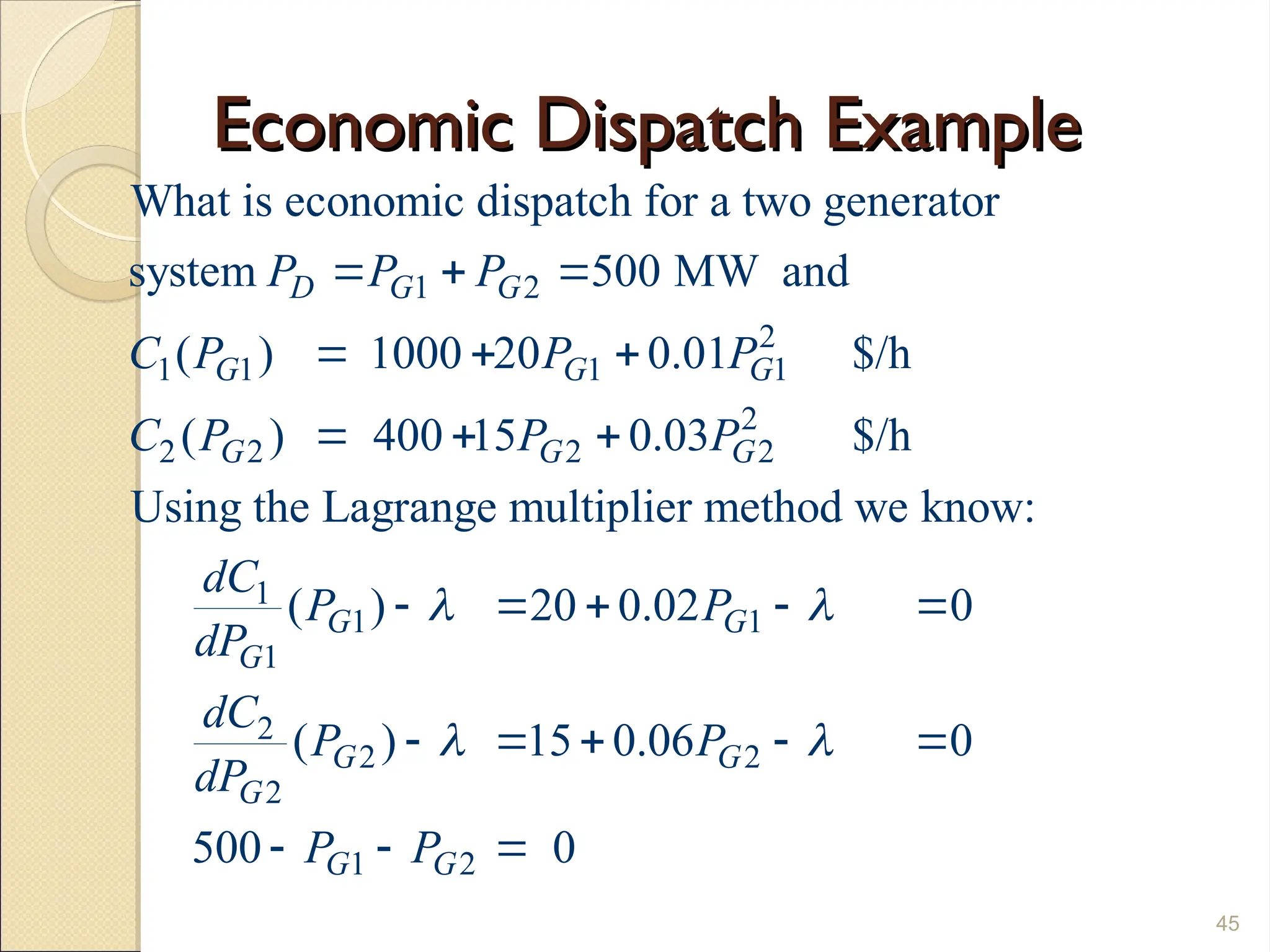 Economic Dispatch Example
Economic Dispatch Example
45
1 2
2
1 1 1 1
2
2 2 2 2
1
1
1
What is economic dispatch for a two generator
system 500 MW and
( ) 1000 20 0.01 $/h
( ) 400 15 0.03 $/h
Using the Lagrange multiplier method we know:
( ) 20 0.0
D G G
G G G
G G G
G
G
P P P
C P P P
C P P P
dC
P
dP

  
  
  
   1
2
2 2
2
1 2
2 0
( ) 15 0.06 0
500 0
G
G G
G
G G
P
dC
P P
dP
P P

 
 
    
  
 