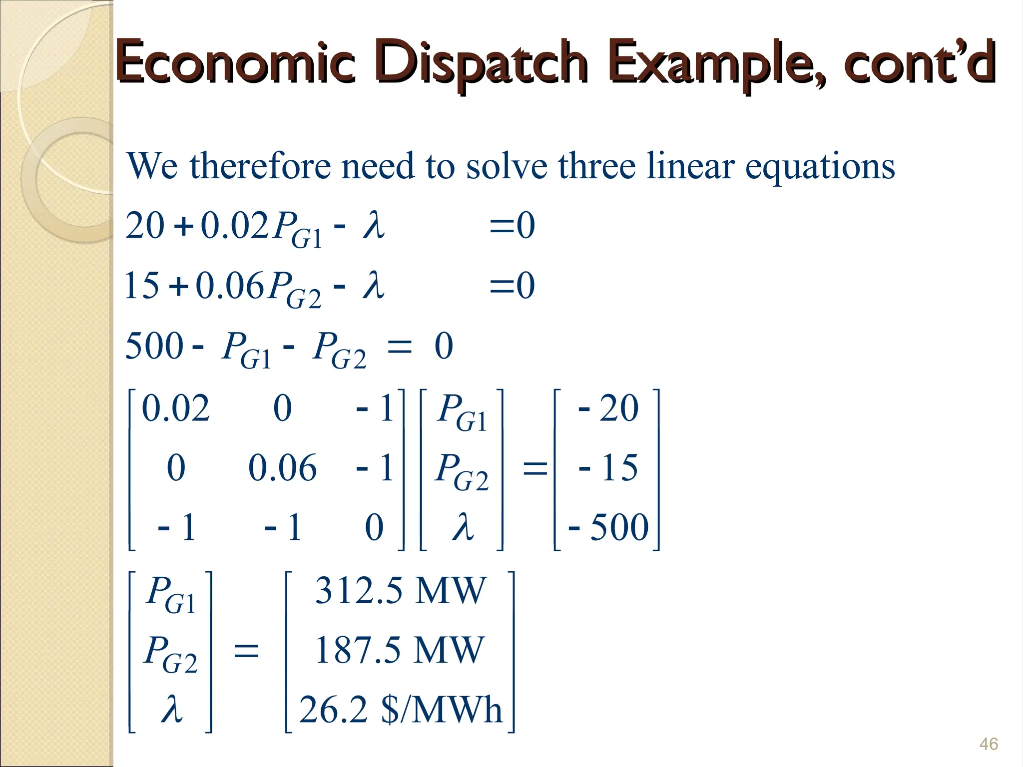 Economic Dispatch Example, cont’d
Economic Dispatch Example, cont’d
46
1
2
1 2
1
2
1
2
We therefore need to solve three linear equations
20 0.02 0
15 0.06 0
500 0
0.02 0 1 20
0 0.06 1 15
1 1 0 500
312.5 MW
187.5 MW
26.2 $/MW
G
G
G G
G
G
G
G
P
P
P P
P
P
P
P




  
  
  
 
     
     
  
     
  
     
     
 
  
 
 
  h
 
 
 
 
 
 