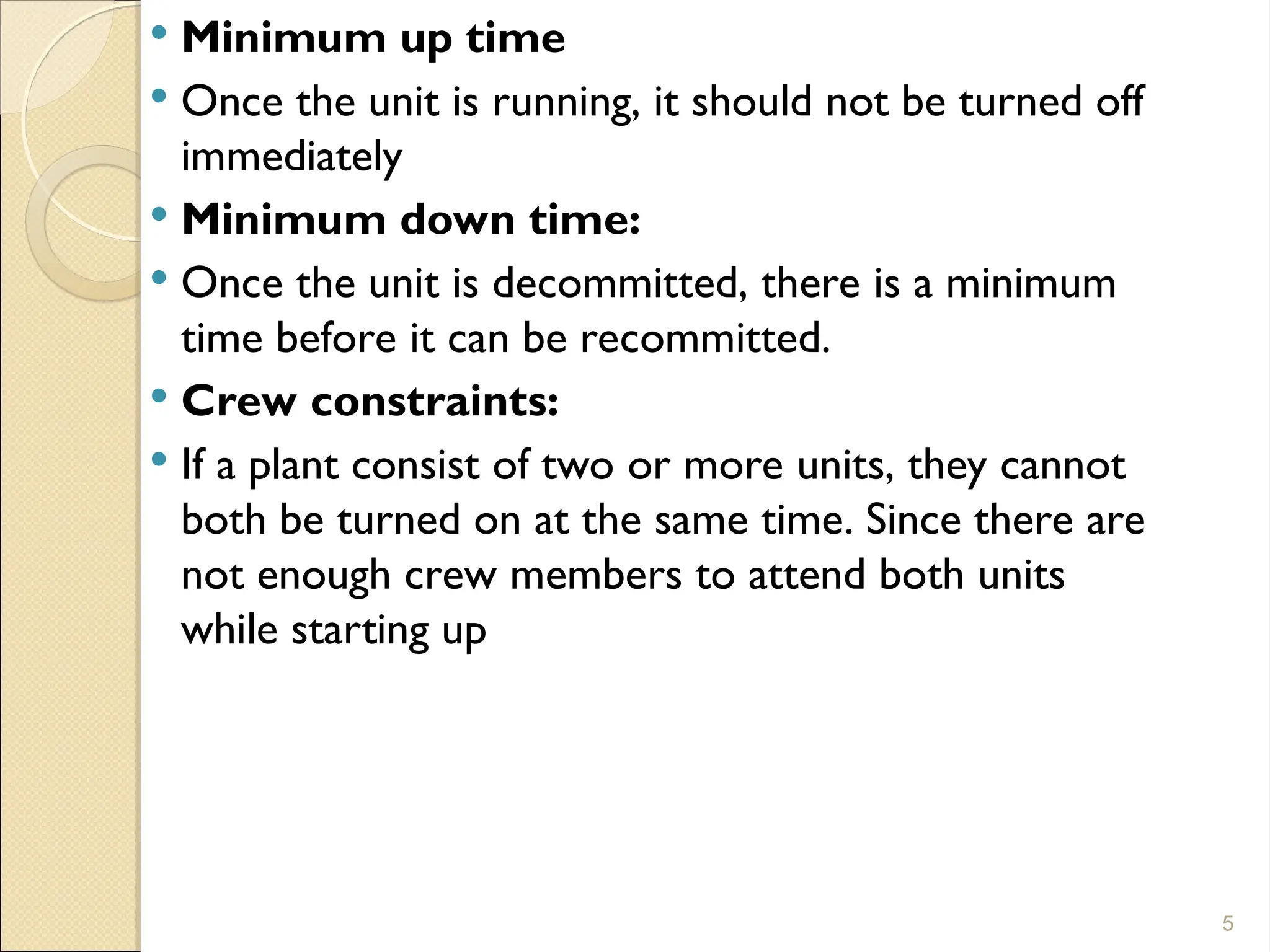  Minimum up time
 Once the unit is running, it should not be turned off
immediately
 Minimum down time:
 Once the unit is decommitted, there is a minimum
time before it can be recommitted.
 Crew constraints:
 If a plant consist of two or more units, they cannot
both be turned on at the same time. Since there are
not enough crew members to attend both units
while starting up
5
 