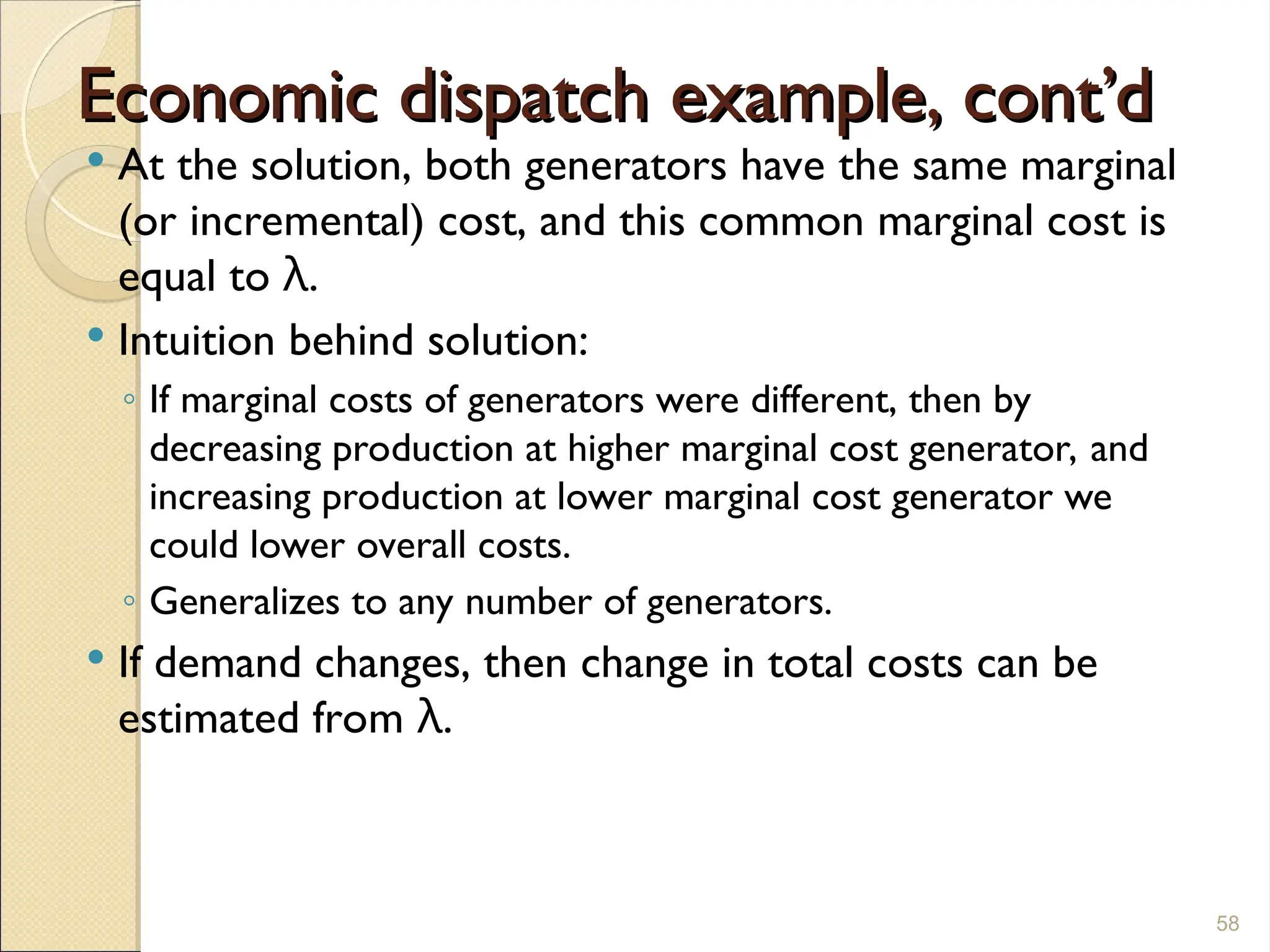 Economic dispatch example, cont’d
Economic dispatch example, cont’d
 At the solution, both generators have the same marginal
(or incremental) cost, and this common marginal cost is
equal to λ.
 Intuition behind solution:
◦ If marginal costs of generators were different, then by
decreasing production at higher marginal cost generator, and
increasing production at lower marginal cost generator we
could lower overall costs.
◦ Generalizes to any number of generators.
 If demand changes, then change in total costs can be
estimated from λ.
58
 