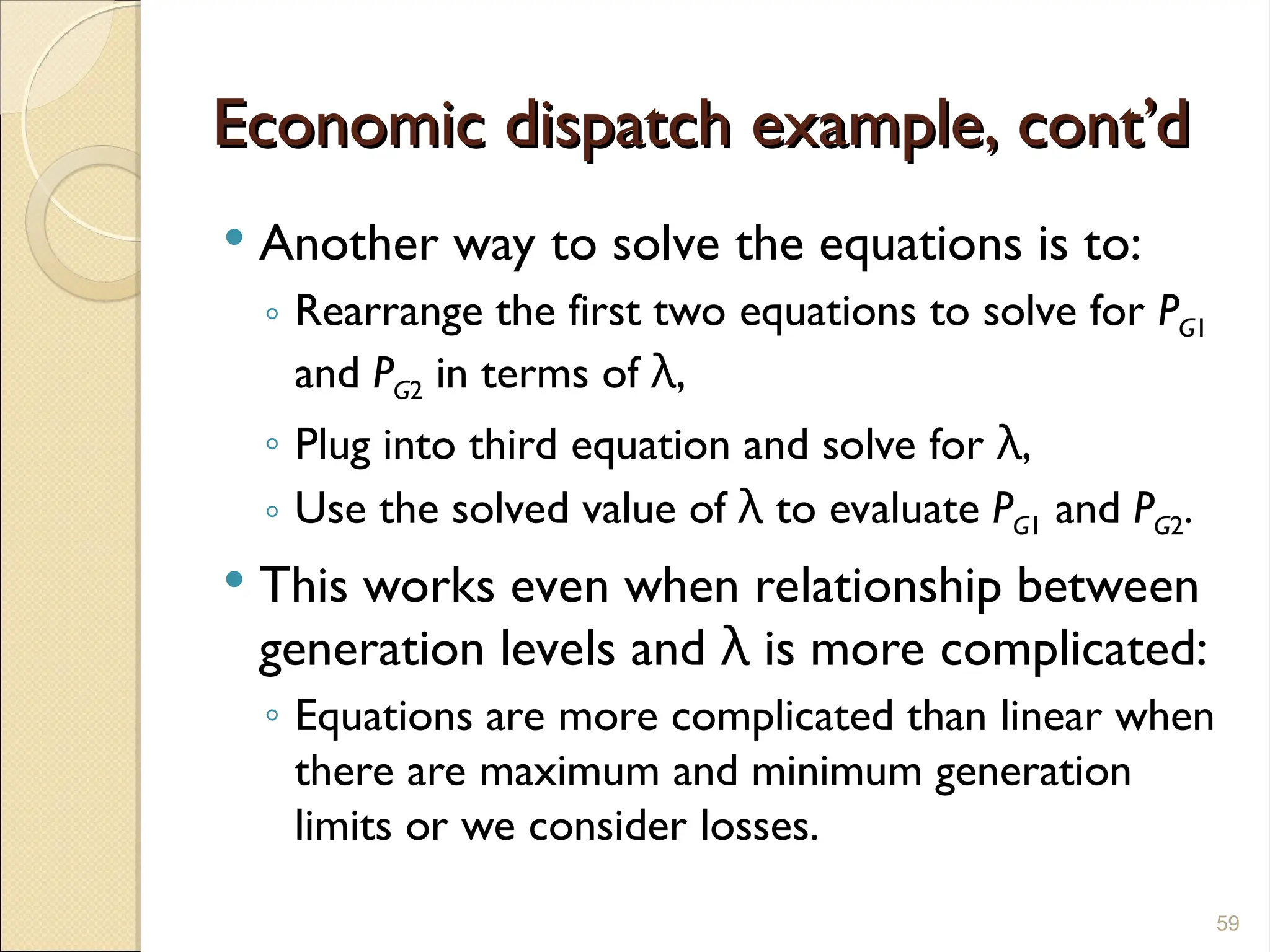 Economic dispatch example, cont’d
Economic dispatch example, cont’d
 Another way to solve the equations is to:
◦ Rearrange the first two equations to solve for PG1
and PG2 in terms of λ,
◦ Plug into third equation and solve for λ,
◦ Use the solved value of λ to evaluate PG1 and PG2.
 This works even when relationship between
generation levels and λ is more complicated:
◦ Equations are more complicated than linear when
there are maximum and minimum generation
limits or we consider losses.
59
 