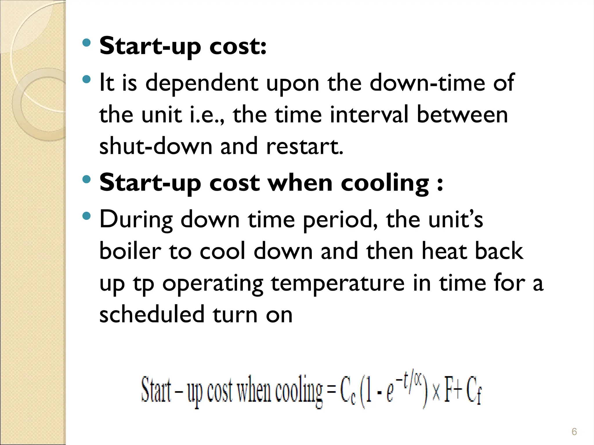  Start-up cost:
 It is dependent upon the down-time of
the unit i.e., the time interval between
shut-down and restart.
 Start-up cost when cooling :
 During down time period, the unit’s
boiler to cool down and then heat back
up tp operating temperature in time for a
scheduled turn on
6
 