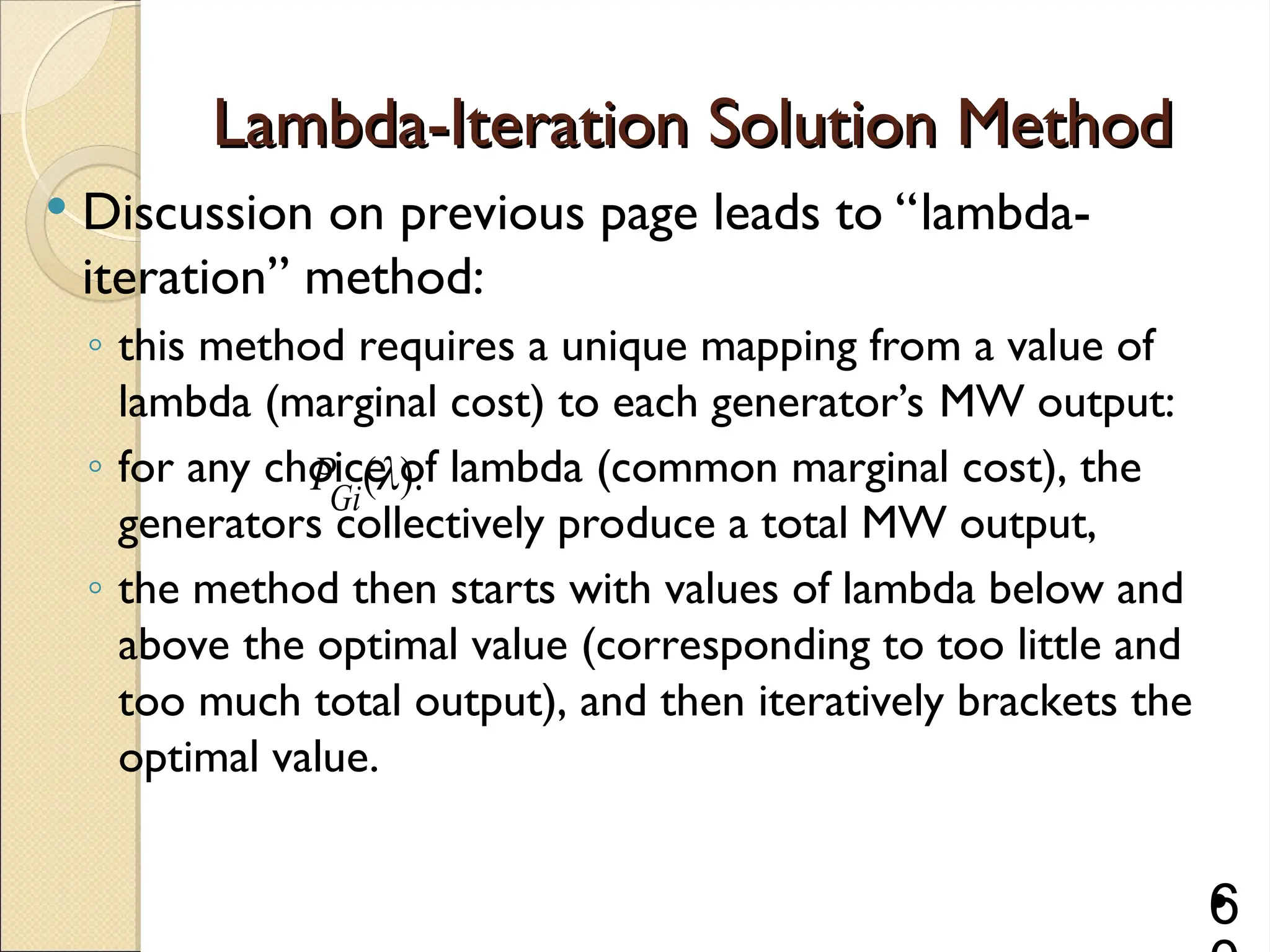 Lambda-Iteration Solution Method
Lambda-Iteration Solution Method
 Discussion on previous page leads to “lambda-
iteration” method:
◦ this method requires a unique mapping from a value of
lambda (marginal cost) to each generator’s MW output:
◦ for any choice of lambda (common marginal cost), the
generators collectively produce a total MW output,
◦ the method then starts with values of lambda below and
above the optimal value (corresponding to too little and
too much total output), and then iteratively brackets the
optimal value.
•
6
( ).
Gi
P 
 