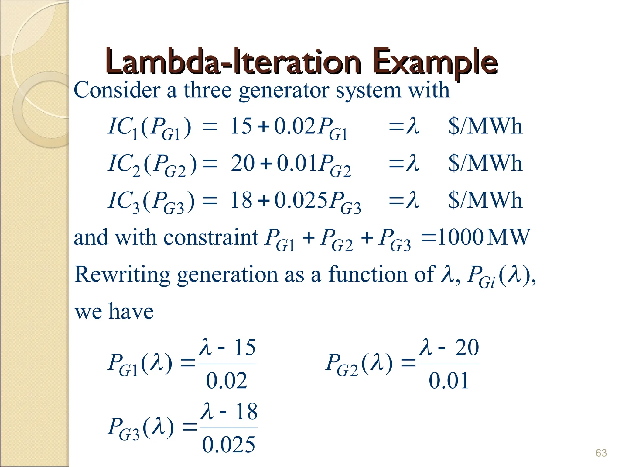 Lambda-Iteration Example
Lambda-Iteration Example
63
1 1 1
2 2 2
3 3 3
1 2 3
Consider a three generator system with
( ) 15 0.02 $/MWh
( ) 20 0.01 $/MWh
( ) 18 0.025 $/MWh
and with constraint 1000MW
Rewriting generation as a function of , (
G G
G G
G G
G G G
Gi
IC P P
IC P P
IC P P
P P P
P




  
  
  
  
1 2
3
),
we have
15 20
( ) ( )
0.02 0.01
18
( )
0.025
G G
G
P P
P

 
 


 
 


 