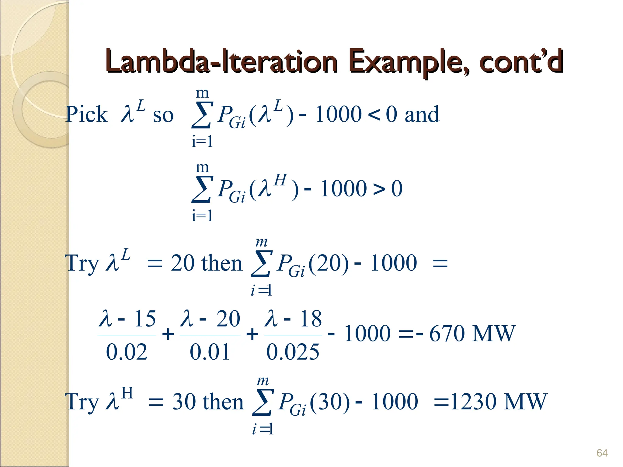 Lambda-Iteration Example, cont’d
Lambda-Iteration Example, cont’d
64
m
i=1
m
i=1
1
H
1
Pick so ( ) 1000 0 and
( ) 1000 0
Try 20 then (20) 1000
15 20 18
1000 670 MW
0.02 0.01 0.025
Try 30 then (30) 1000 1230 MW
L L
Gi
H
Gi
m
L
Gi
i
m
Gi
i
P
P
P
P
 


  



 
 
  
  
   
  




 