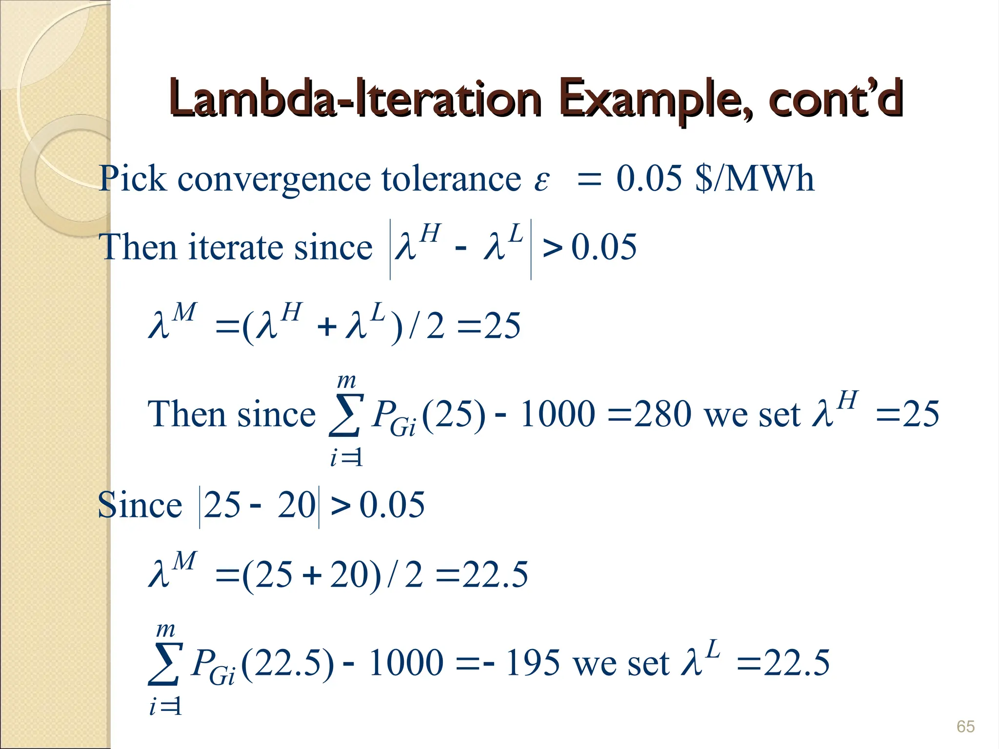 Lambda-Iteration Example, cont’d
Lambda-Iteration Example, cont’d
65
1
1
Pick convergence tolerance 0.05 $/MWh
Then iterate since 0.05
( )/ 2 25
Then since (25) 1000 280 we set 25
Since 25 20 0.05
(25 20)/ 2 22.5
(22.5) 1000 195 we set 2
H L
M H L
m
H
Gi
i
M
m
L
Gi
i
P
P

 
  






 
  
  
 
  
  

 2.5
 