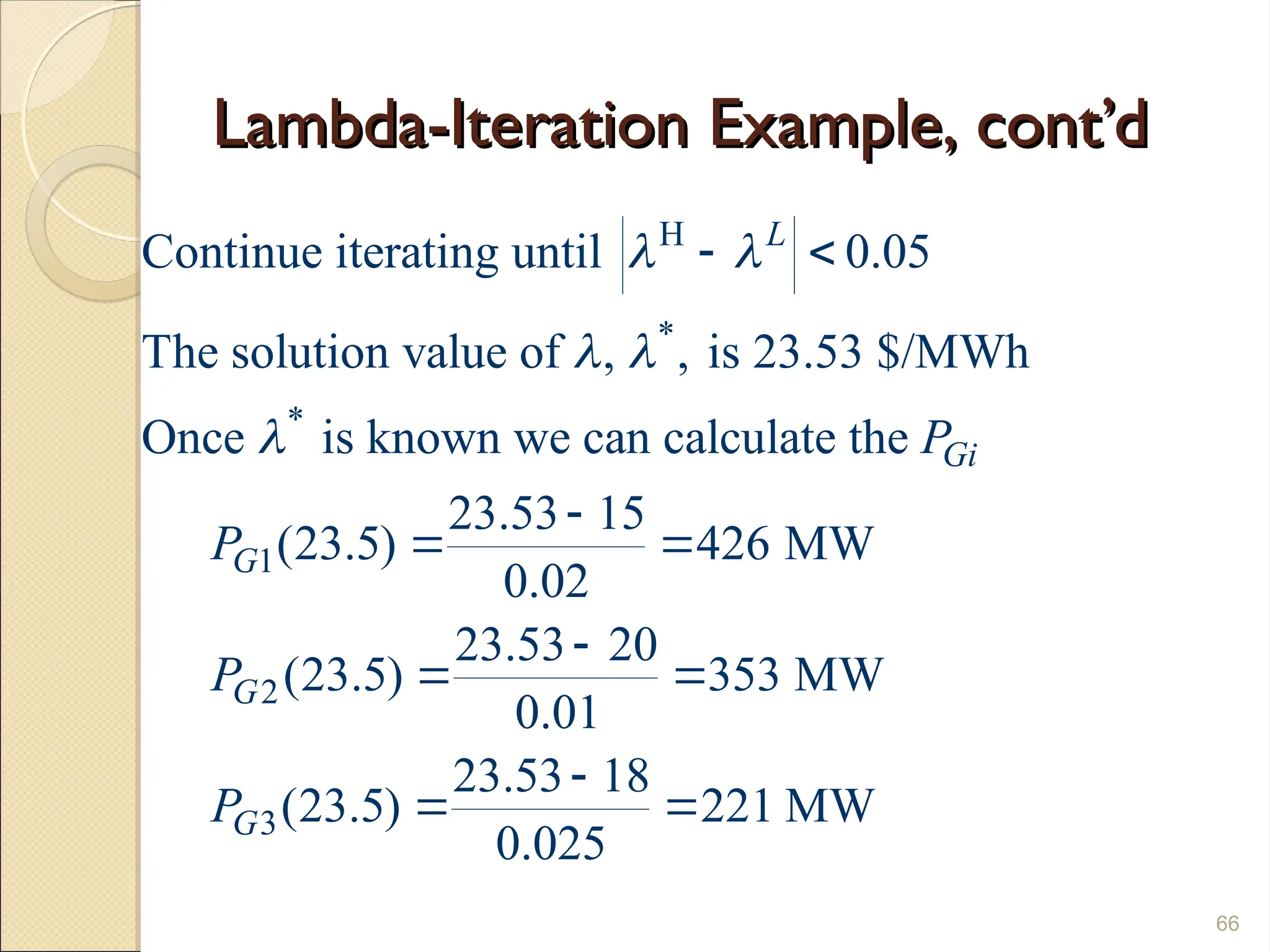 Lambda-Iteration Example, cont’d
Lambda-Iteration Example, cont’d
66
H
*
*
1
2
3
Continue iterating until 0.05
The solution value of , , is 23.53 $/MWh
Once is known we can calculate the
23.53 15
(23.5) 426 MW
0.02
23.53 20
(23.5) 353 MW
0.01
23.53 18
(23.5)
0.025
L
Gi
G
G
G
P
P
P
P
 
 

 

 

 

 221 MW

 