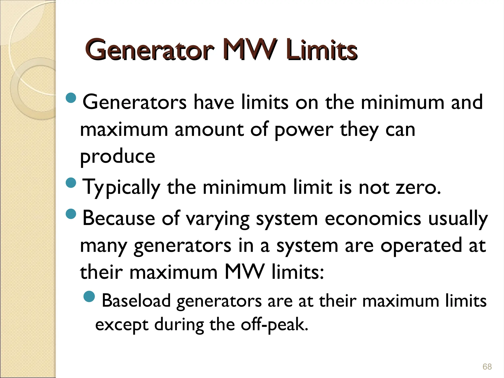 Generator MW Limits
Generator MW Limits
Generators have limits on the minimum and
maximum amount of power they can
produce
Typically the minimum limit is not zero.
Because of varying system economics usually
many generators in a system are operated at
their maximum MW limits:
Baseload generators are at their maximum limits
except during the off-peak.
68
 