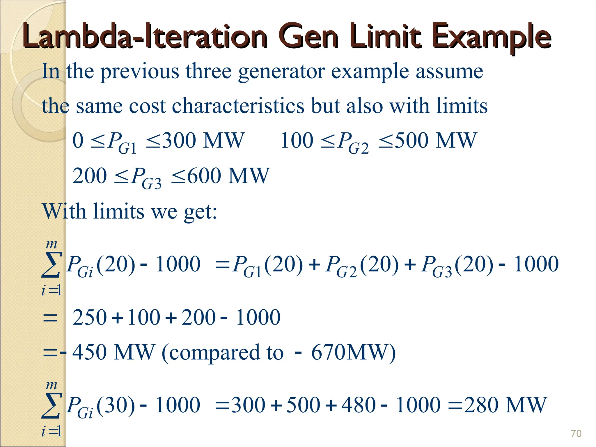 Lambda-Iteration Gen Limit Example
Lambda-Iteration Gen Limit Example
70
1 2
3
1 2 3
1
In the previous three generator example assume
the same cost characteristics but also with limits
0 300 MW 100 500 MW
200 600 MW
With limits we get:
(20) 1000 (20) (20) (20) 10
G G
G
m
Gi G G G
i
P P
P
P P P P

   
 
    

1
00
250 100 200 1000
450 MW (compared to 670MW)
(30) 1000 300 500 480 1000 280 MW
m
Gi
i
P

   
 
     

 