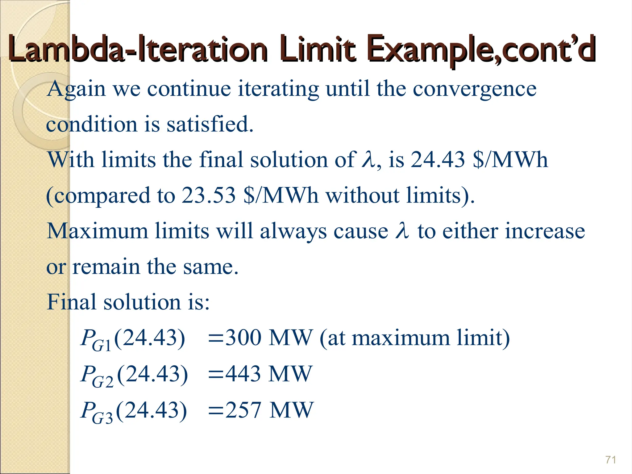 Lambda-Iteration Limit Example,cont’d
Lambda-Iteration Limit Example,cont’d
71
Again we continue iterating until the convergence
condition is satisfied.
With limits the final solution of , is 24.43 $/MWh
(compared to 23.53 $/MWh without limits).
Maximum limits will always caus

1
2
3
e to either increase
or remain the same.
Final solution is:
(24.43) 300 MW (at maximum limit)
(24.43) 443 MW
(24.43) 257 MW
G
G
G
P
P
P




 