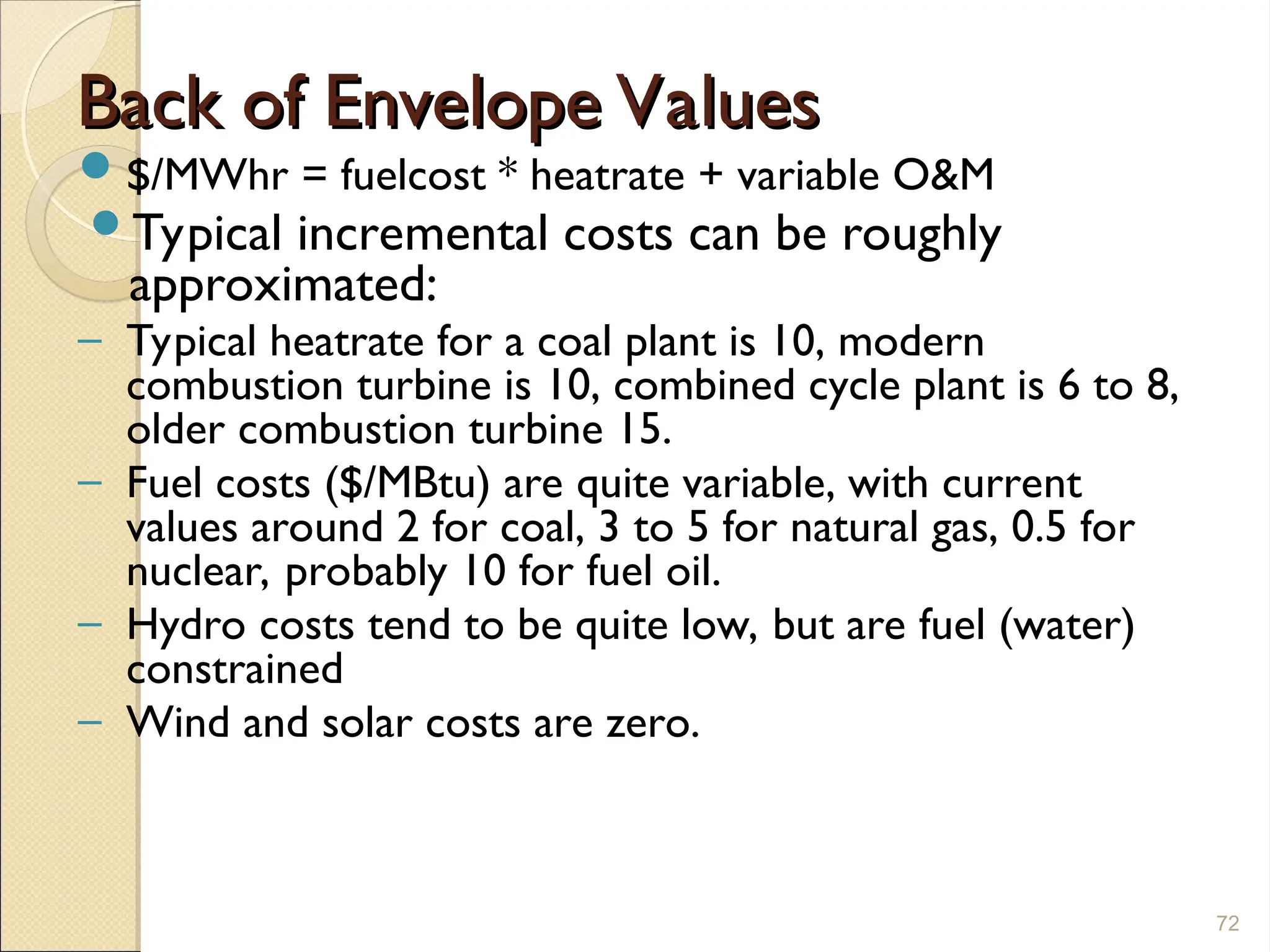 Back of Envelope Values
Back of Envelope Values
$/MWhr = fuelcost * heatrate + variable O&M
Typical incremental costs can be roughly
approximated:
– Typical heatrate for a coal plant is 10, modern
combustion turbine is 10, combined cycle plant is 6 to 8,
older combustion turbine 15.
– Fuel costs ($/MBtu) are quite variable, with current
values around 2 for coal, 3 to 5 for natural gas, 0.5 for
nuclear, probably 10 for fuel oil.
– Hydro costs tend to be quite low, but are fuel (water)
constrained
– Wind and solar costs are zero.
72
 