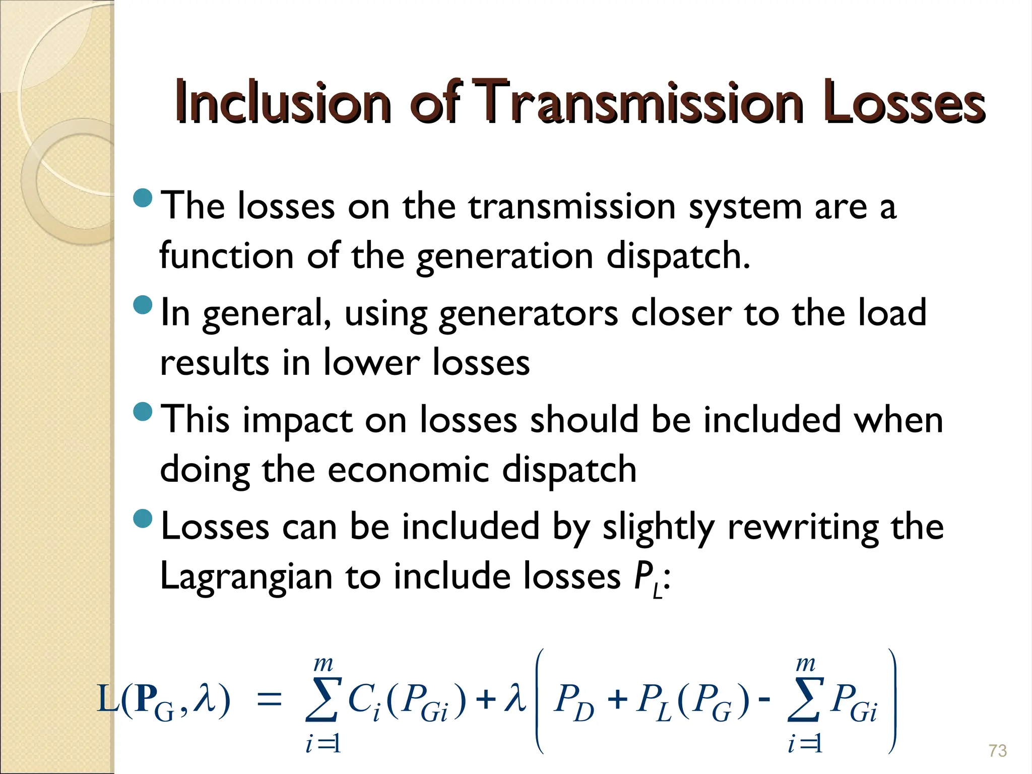 Inclusion of Transmission Losses
Inclusion of Transmission Losses
The losses on the transmission system are a
function of the generation dispatch.
In general, using generators closer to the load
results in lower losses
This impact on losses should be included when
doing the economic dispatch
Losses can be included by slightly rewriting the
Lagrangian to include losses PL:
73
G
1 1
L( , ) ( ) ( )
m m
i Gi D L G Gi
i i
C P P P P P
 
 
 
   
 
 
 
P
 