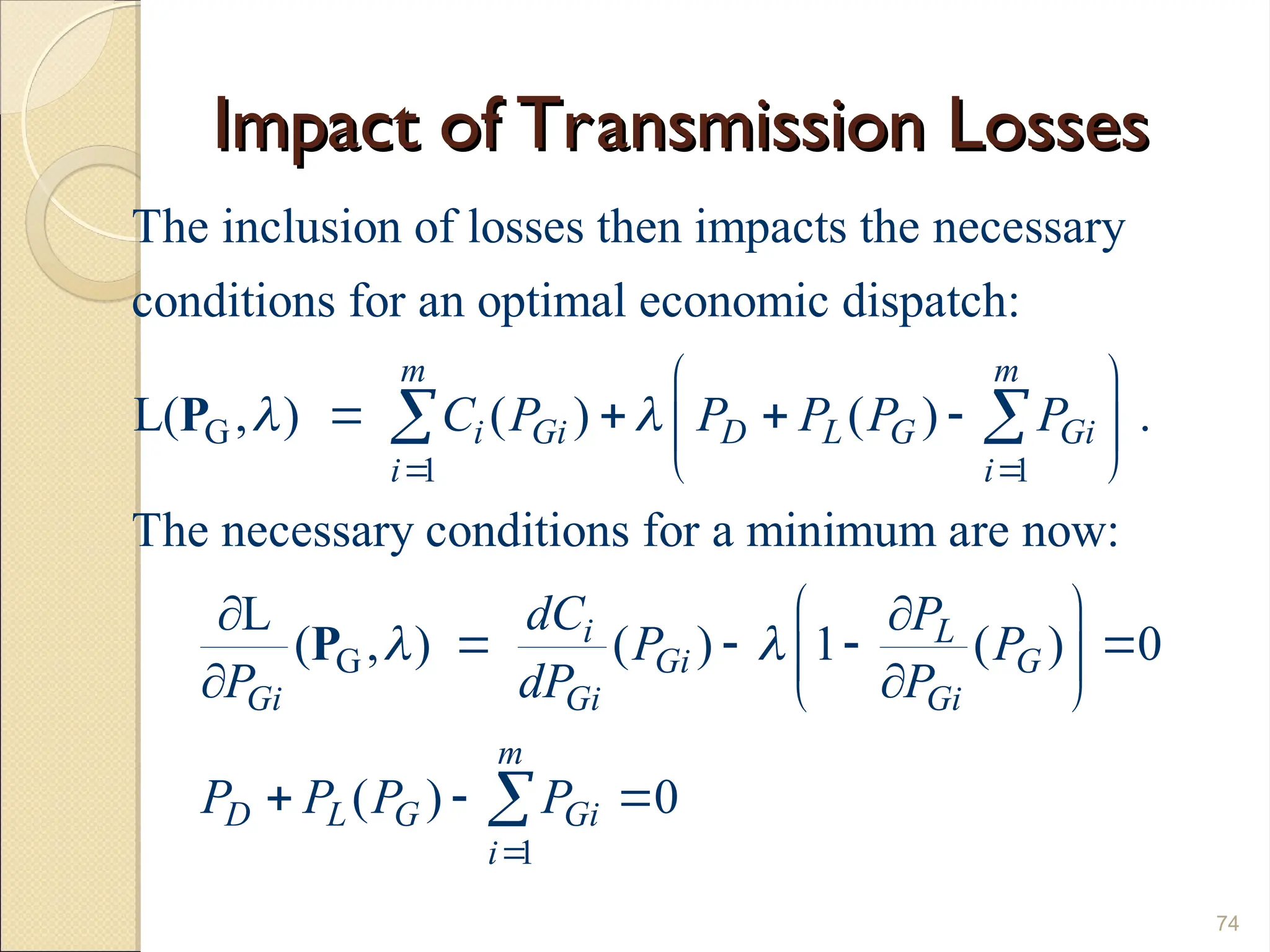 Impact of Transmission Losses
Impact of Transmission Losses
74
G
1 1
G
The inclusion of losses then impacts the necessary
conditions for an optimal economic dispatch:
L( , ) ( ) ( ) .
The necessary conditions for a minimum are now:
L
(
m m
i Gi D L G Gi
i i
Gi
C P P P P P
P
 
 
 
   
 
 


 
P
P
1
, ) ( ) 1 ( ) 0
( ) 0
i L
Gi G
Gi Gi
m
D L G Gi
i
dC P
P P
dP P
P P P P
 

 

   
 

 
  

 