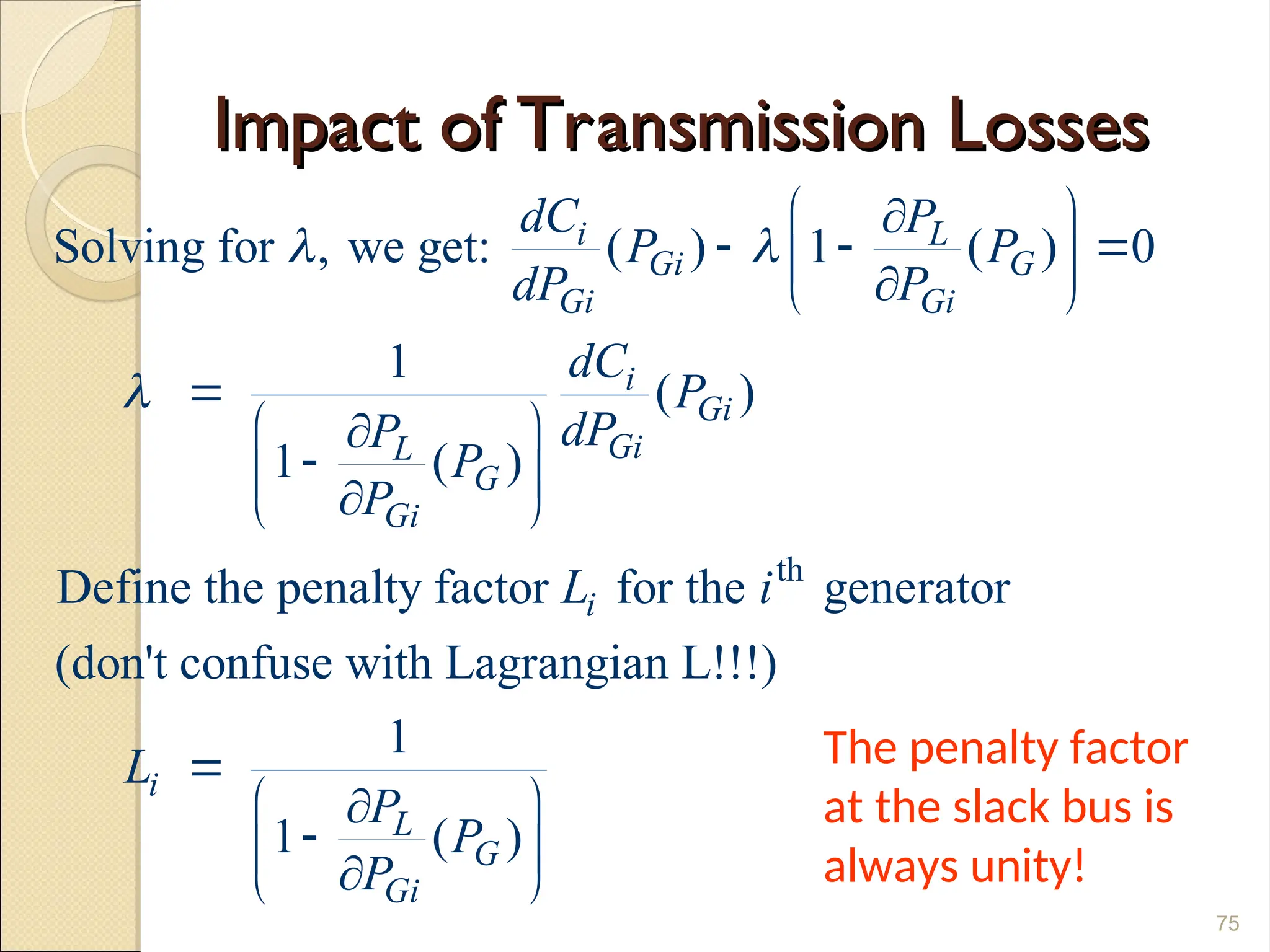 Impact of Transmission Losses
Impact of Transmission Losses
75
th
Solving for , we get: ( ) 1 ( ) 0
1
( )
1 ( )
Define the penalty factor for the generator
(don't confuse with Lagrangian L!!!)
1
1 ( )
i L
Gi G
Gi Gi
i
Gi
Gi
L
G
Gi
i
i
L
G
Gi
dC P
P P
dP P
dC
P
dP
P
P
P
L i
L
P
P
P
 

 

  
 

 

 


 

 

 

 




The penalty factor
at the slack bus is
always unity!
 