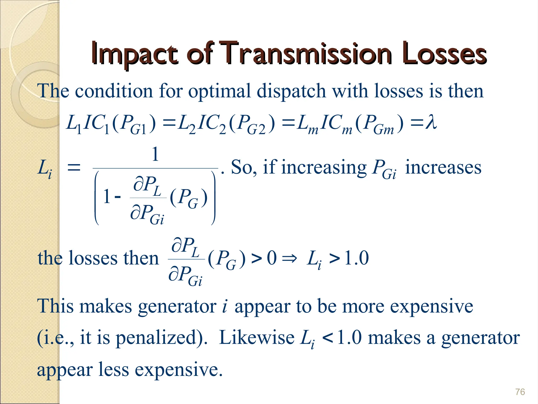 Impact of Transmission Losses
Impact of Transmission Losses
76
1 1 1 2 2 2
The condition for optimal dispatch with losses is then
( ) ( ) ( )
1
. So, if increasing increases
1 ( )
the losses then ( ) 0 1.0
This makes generator
G G m m Gm
i Gi
L
G
Gi
L
G i
Gi
L IC P L IC P L IC P
L P
P
P
P
P
P L
P

  

 


 

 

  

appear to be more expensive
(i.e., it is penalized). Likewise 1.0 makes a generator
appear less expensive.
i
i
L 
 