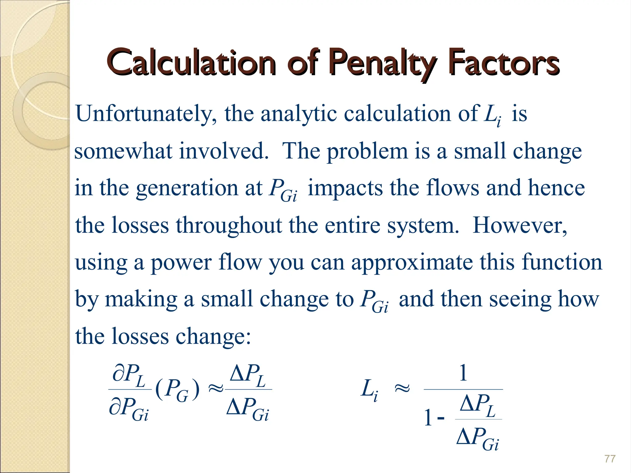 Calculation of Penalty Factors
Calculation of Penalty Factors
77
Unfortunately, the analytic calculation of is
somewhat involved. The problem is a small change
in the generation at impacts the flows and hence
the losses throughout the entire system. However,
i
Gi
L
P
using a power flow you can approximate this function
by making a small change to and then seeing how
the losses change:
1
( )
1
Gi
L L
G i
L
Gi Gi
Gi
P
P P
P L
P
P P
P
 
 

  

 
