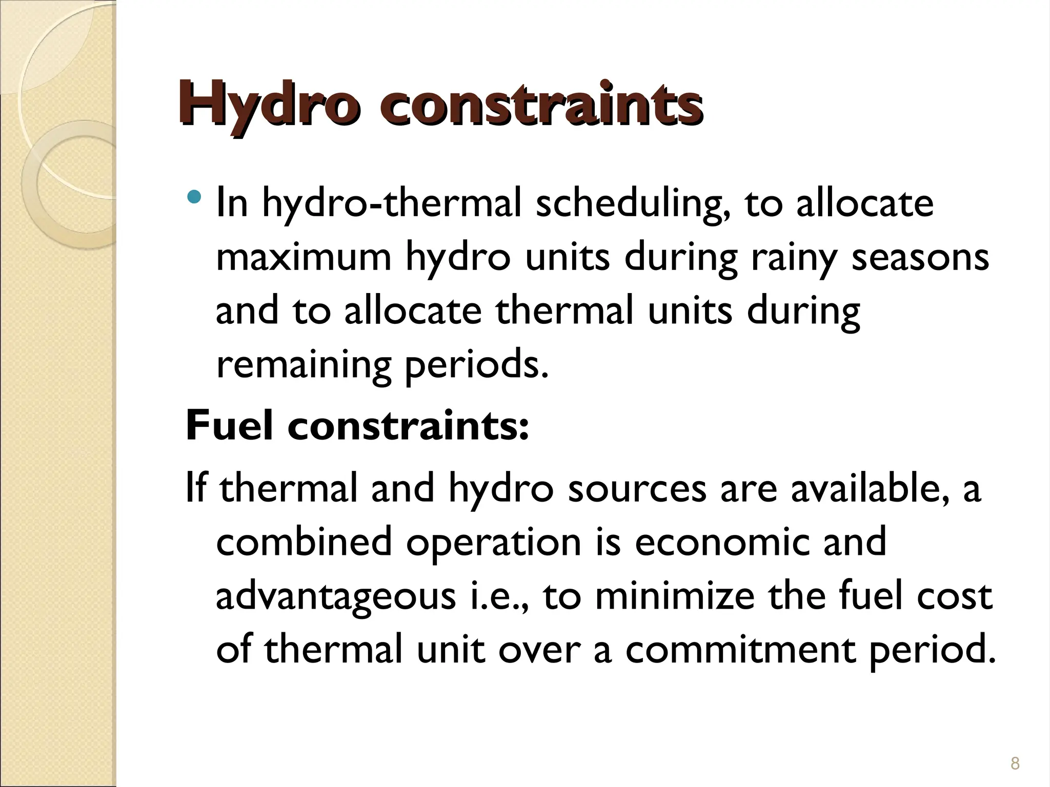 Hydro constraints
Hydro constraints
 In hydro-thermal scheduling, to allocate
maximum hydro units during rainy seasons
and to allocate thermal units during
remaining periods.
Fuel constraints:
If thermal and hydro sources are available, a
combined operation is economic and
advantageous i.e., to minimize the fuel cost
of thermal unit over a commitment period.
8
 