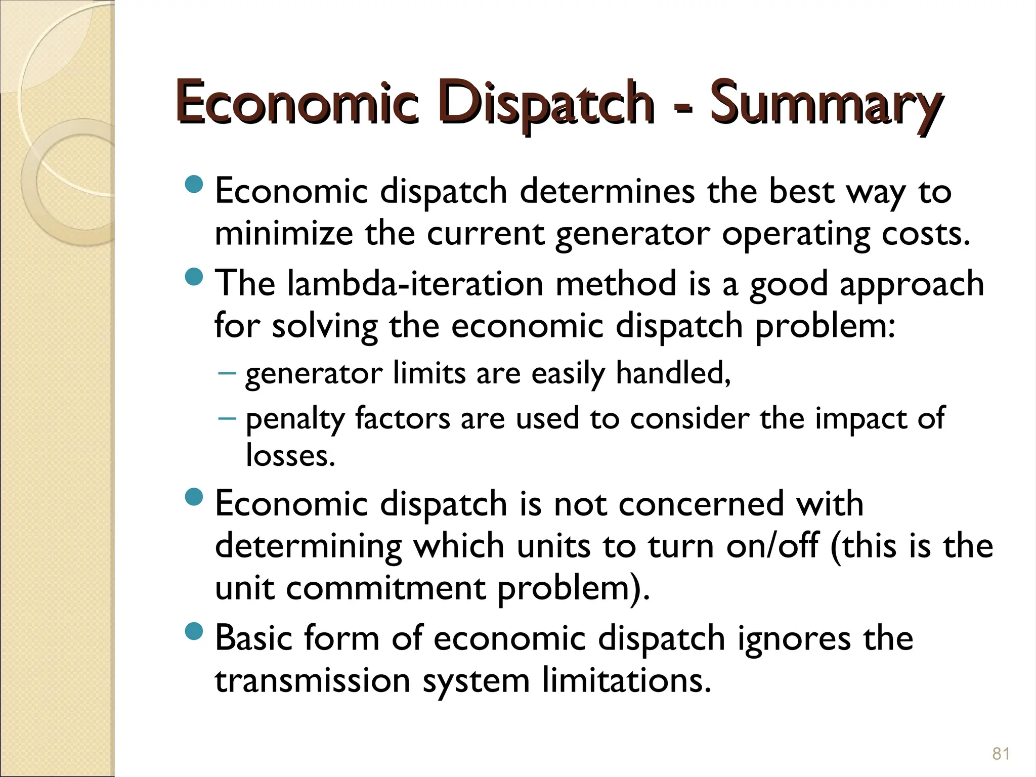 Economic Dispatch - Summary
Economic Dispatch - Summary
Economic dispatch determines the best way to
minimize the current generator operating costs.
The lambda-iteration method is a good approach
for solving the economic dispatch problem:
– generator limits are easily handled,
– penalty factors are used to consider the impact of
losses.
Economic dispatch is not concerned with
determining which units to turn on/off (this is the
unit commitment problem).
Basic form of economic dispatch ignores the
transmission system limitations.
81
 