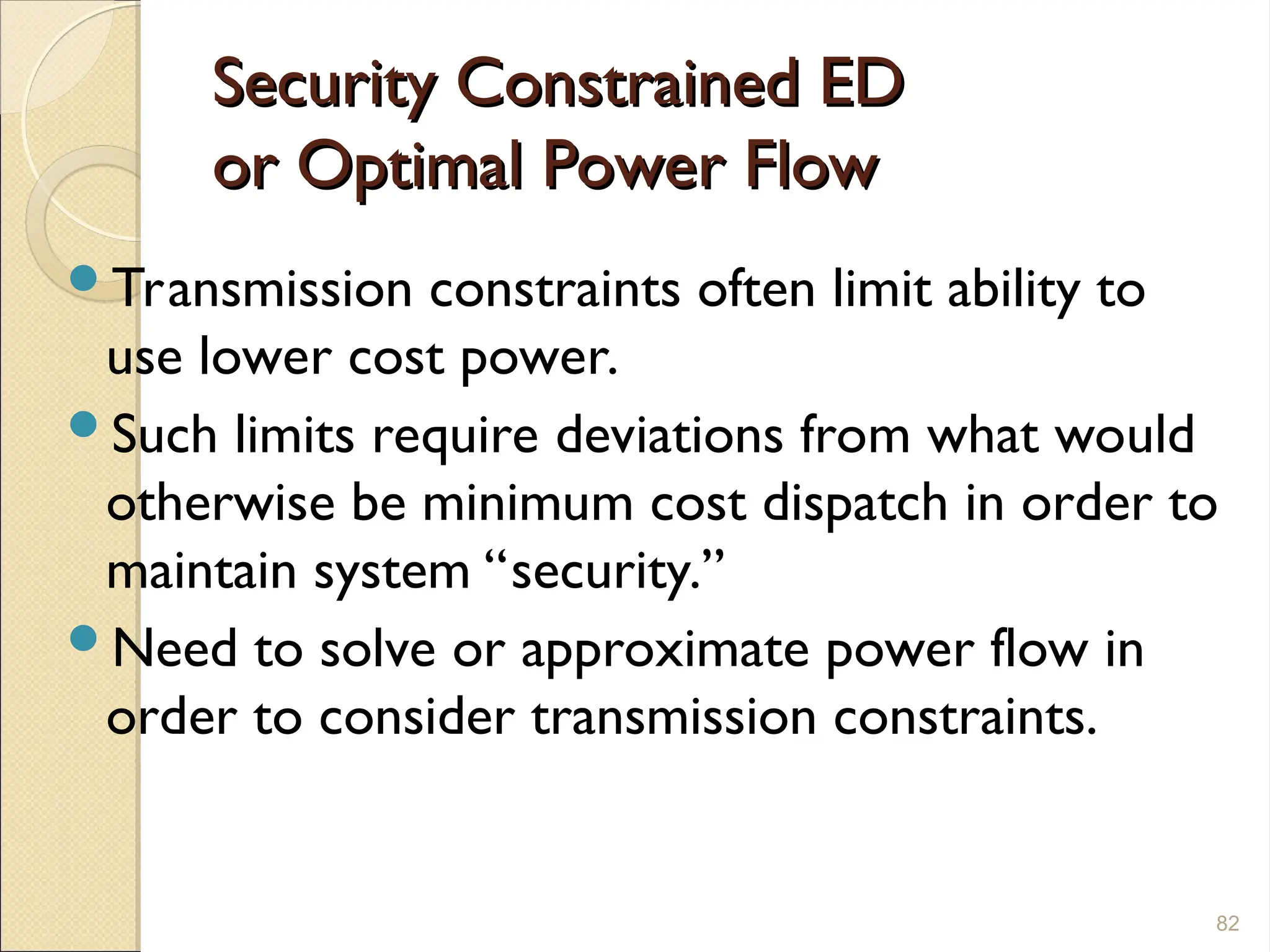 Security Constrained ED
Security Constrained ED
or Optimal Power Flow
or Optimal Power Flow
Transmission constraints often limit ability to
use lower cost power.
Such limits require deviations from what would
otherwise be minimum cost dispatch in order to
maintain system “security.”
Need to solve or approximate power flow in
order to consider transmission constraints.
82
 