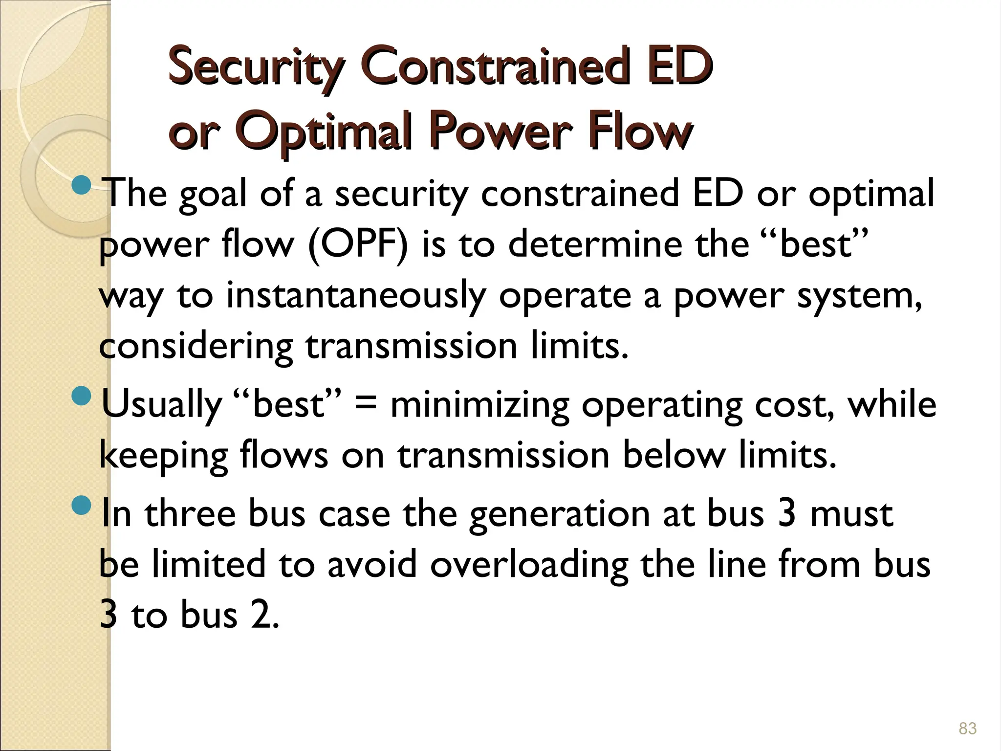 Security Constrained ED
Security Constrained ED
or Optimal Power Flow
or Optimal Power Flow
The goal of a security constrained ED or optimal
power flow (OPF) is to determine the “best”
way to instantaneously operate a power system,
considering transmission limits.
Usually “best” = minimizing operating cost, while
keeping flows on transmission below limits.
In three bus case the generation at bus 3 must
be limited to avoid overloading the line from bus
3 to bus 2.
83
 