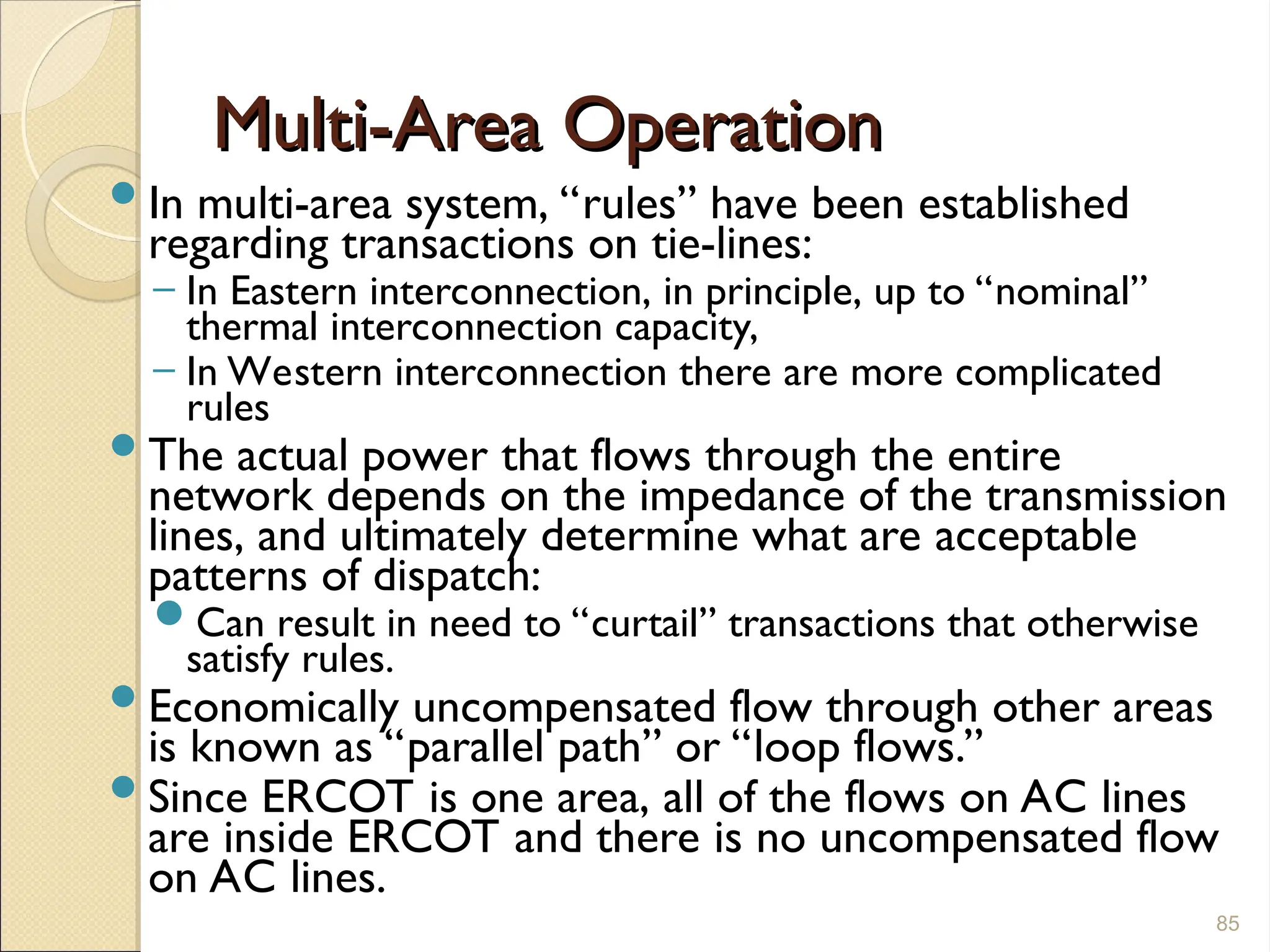 Multi-Area Operation
Multi-Area Operation
In multi-area system, “rules” have been established
regarding transactions on tie-lines:
– In Eastern interconnection, in principle, up to “nominal”
thermal interconnection capacity,
– In Western interconnection there are more complicated
rules
The actual power that flows through the entire
network depends on the impedance of the transmission
lines, and ultimately determine what are acceptable
patterns of dispatch:
Can result in need to “curtail” transactions that otherwise
satisfy rules.
Economically uncompensated flow through other areas
is known as “parallel path” or “loop flows.”
Since ERCOT is one area, all of the flows on AC lines
are inside ERCOT and there is no uncompensated flow
on AC lines.
85
 