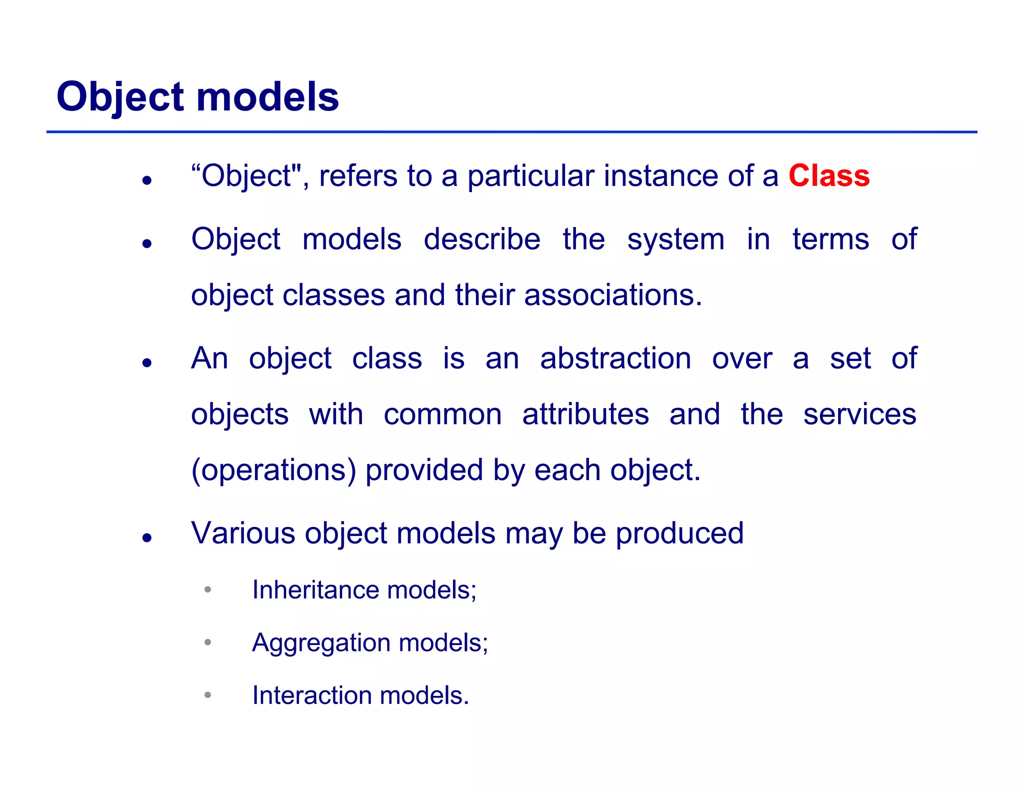 Object models
“Object", refers to a particular instance of a ClassClass
Object models describe the system in terms ofObject models describe the system in terms of
object classes and their associations.
An object class is an abstraction over a set of
objects with common attributes and the services
(operations) provided by each object.
Various object models may be producedj y p
• Inheritance models;
• Aggregation models;• Aggregation models;
• Interaction models.
 
