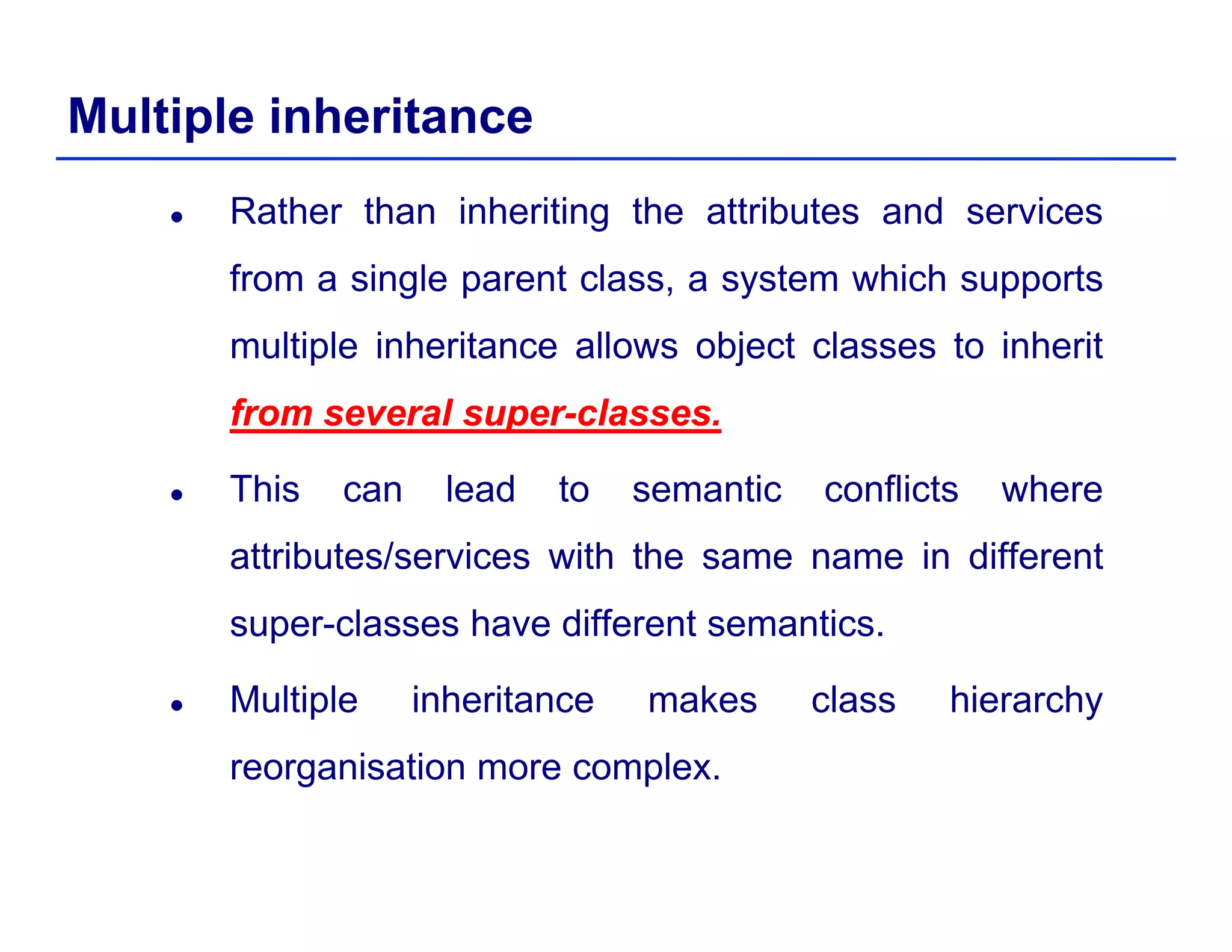 Multiple inheritance
Rather than inheriting the attributes and services
from a single parent class, a system which supportsg p , y pp
multiple inheritance allows object classes to inherit
fromfrom severalseveral supersuper--classesclassesfromfrom severalseveral supersuper--classesclasses..
This can lead to semantic conflicts where
attributes/services with the same name in different
super-classes have different semantics.
Multiple inheritance makes class hierarchy
reorganisation more complex.reorganisation more complex.
 
