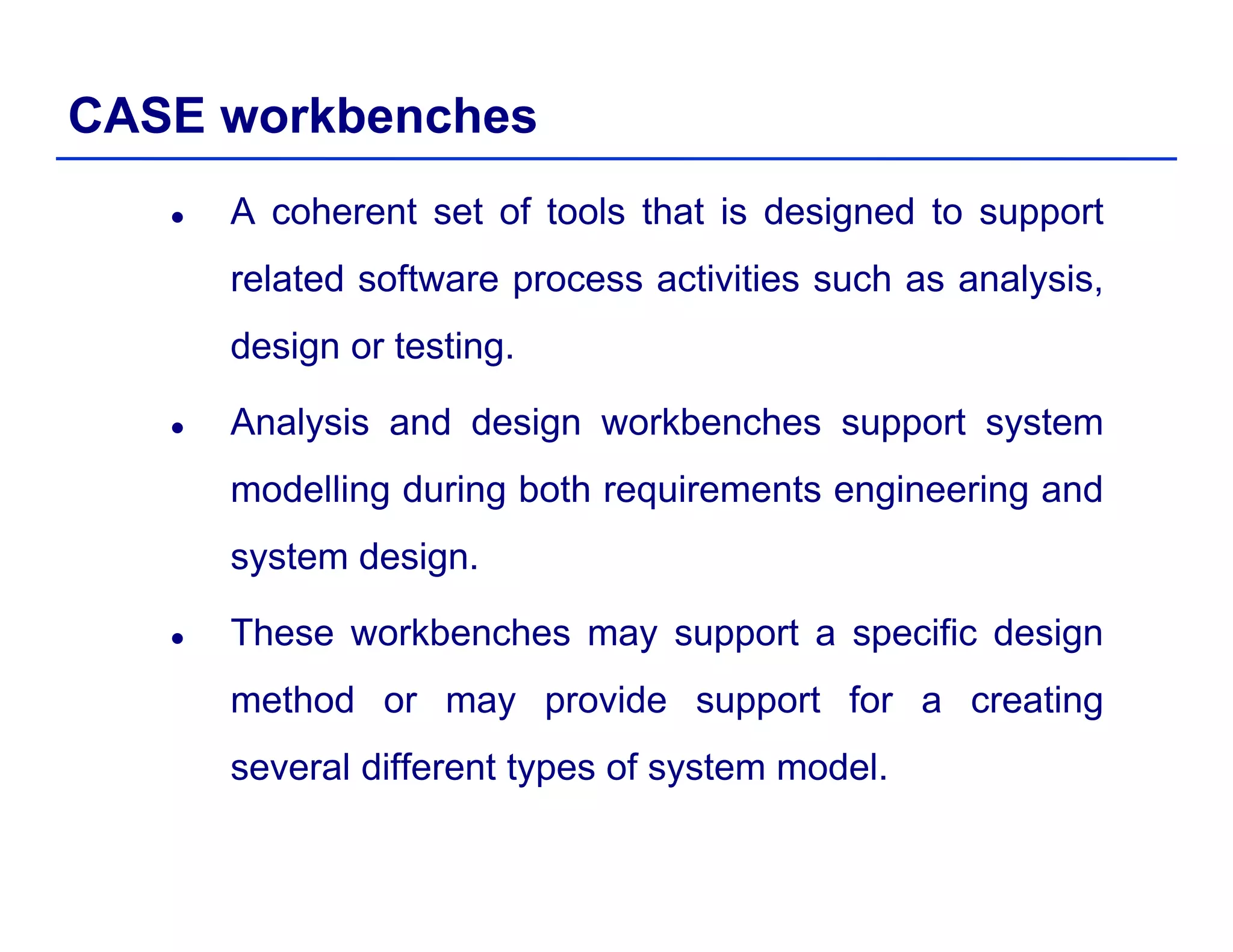 CASE workbenches
A coherent set of tools that is designed to support
related software process activities such as analysis,p y ,
design or testing.
Analysis and design workbenches support systemAnalysis and design workbenches support system
modelling during both requirements engineering and
system design.
These workbenches may support a specific design
method or may provide support for a creating
several different types of system modelseveral different types of system model.
 