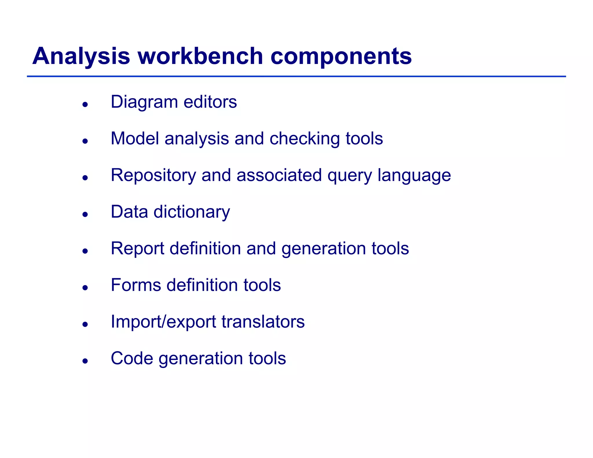 Analysis workbench components
Diagram editors
Model analysis and checking toolsModel analysis and checking tools
Repository and associated query language
Data dictionary
Report definition and generation toolsp g
Forms definition tools
I t/ t t l tImport/export translators
Code generation tools
 
