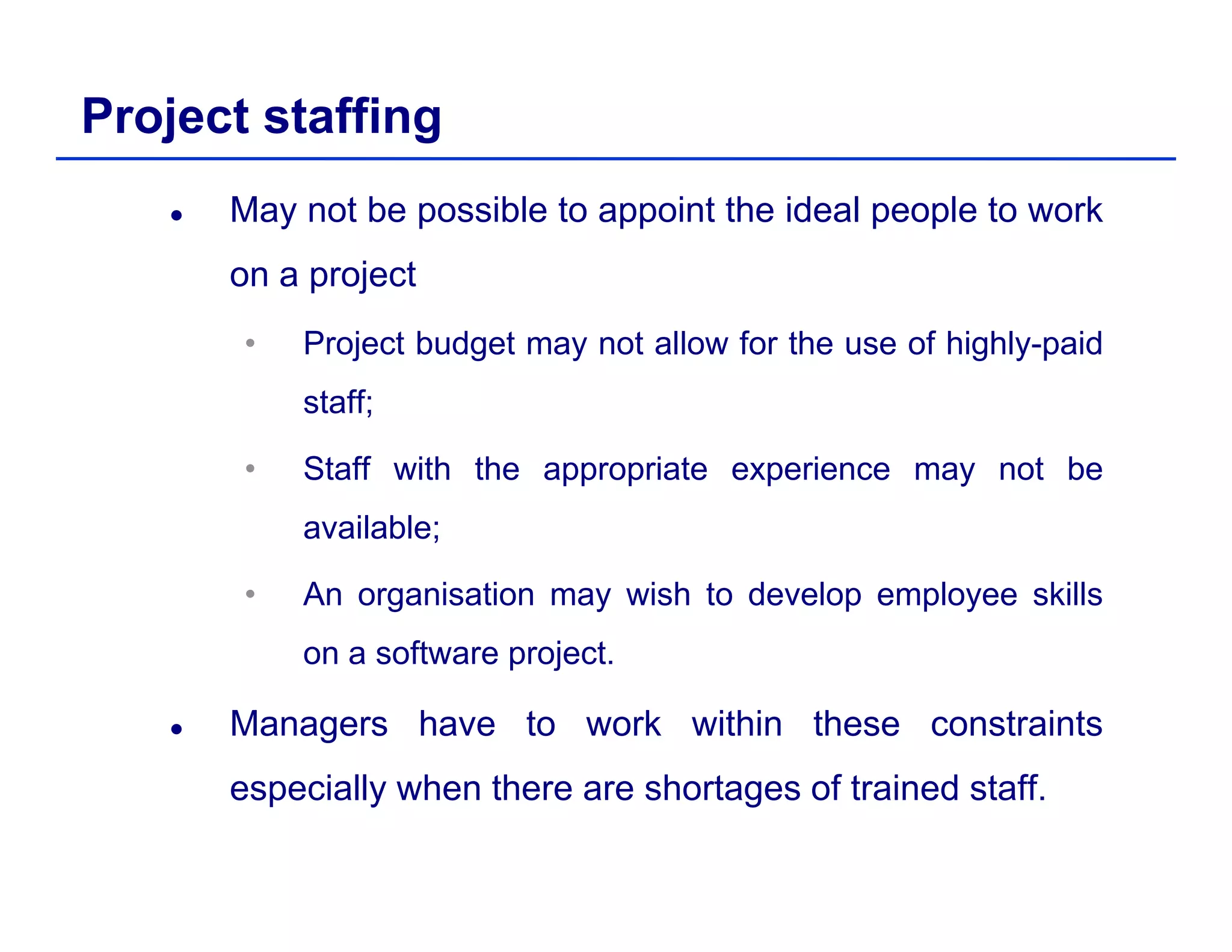 Project staffing
May not be possible to appoint the ideal people to work
on a project
• Project budget may not allow for the use of highly-paid
staff;;
• Staff with the appropriate experience may not be
available;available;
• An organisation may wish to develop employee skills
on a software projecton a software project.
Managers have to work within these constraints
i ll h th h t f t i d t ffespecially when there are shortages of trained staff.
 