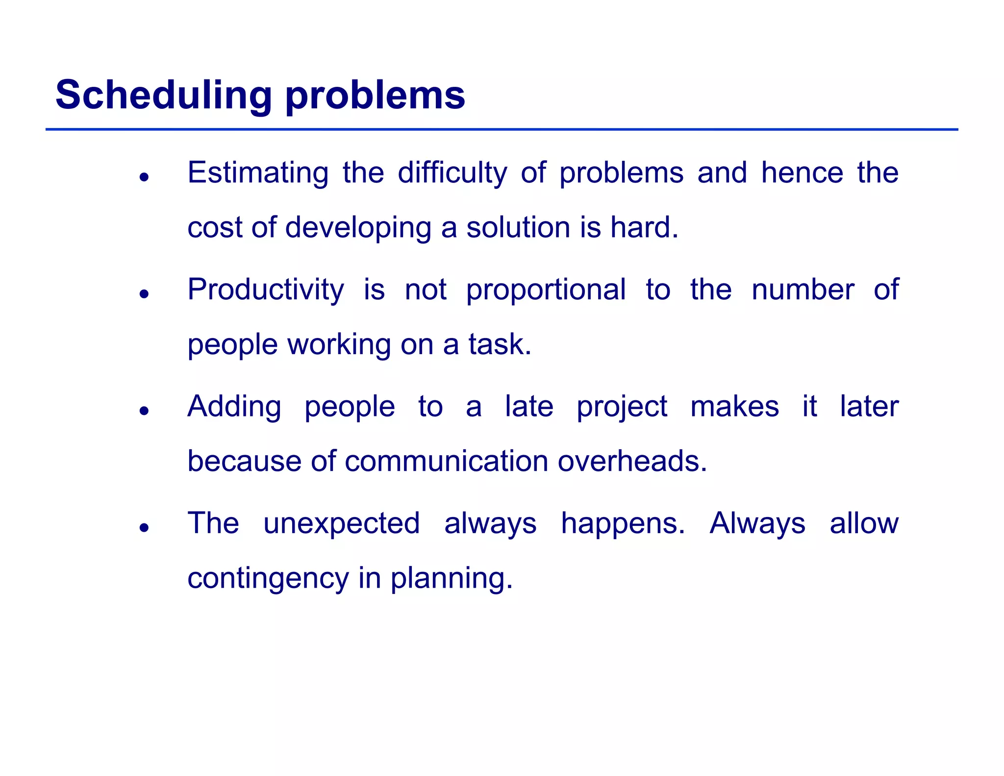 Scheduling problems
Estimating the difficulty of problems and hence the
cost of developing a solution is hard.p g
Productivity is not proportional to the number of
people working on a taskpeople working on a task.
Adding people to a late project makes it later
because of communication overheads.
The unexpected always happens. Always allowp y pp y
contingency in planning.
 