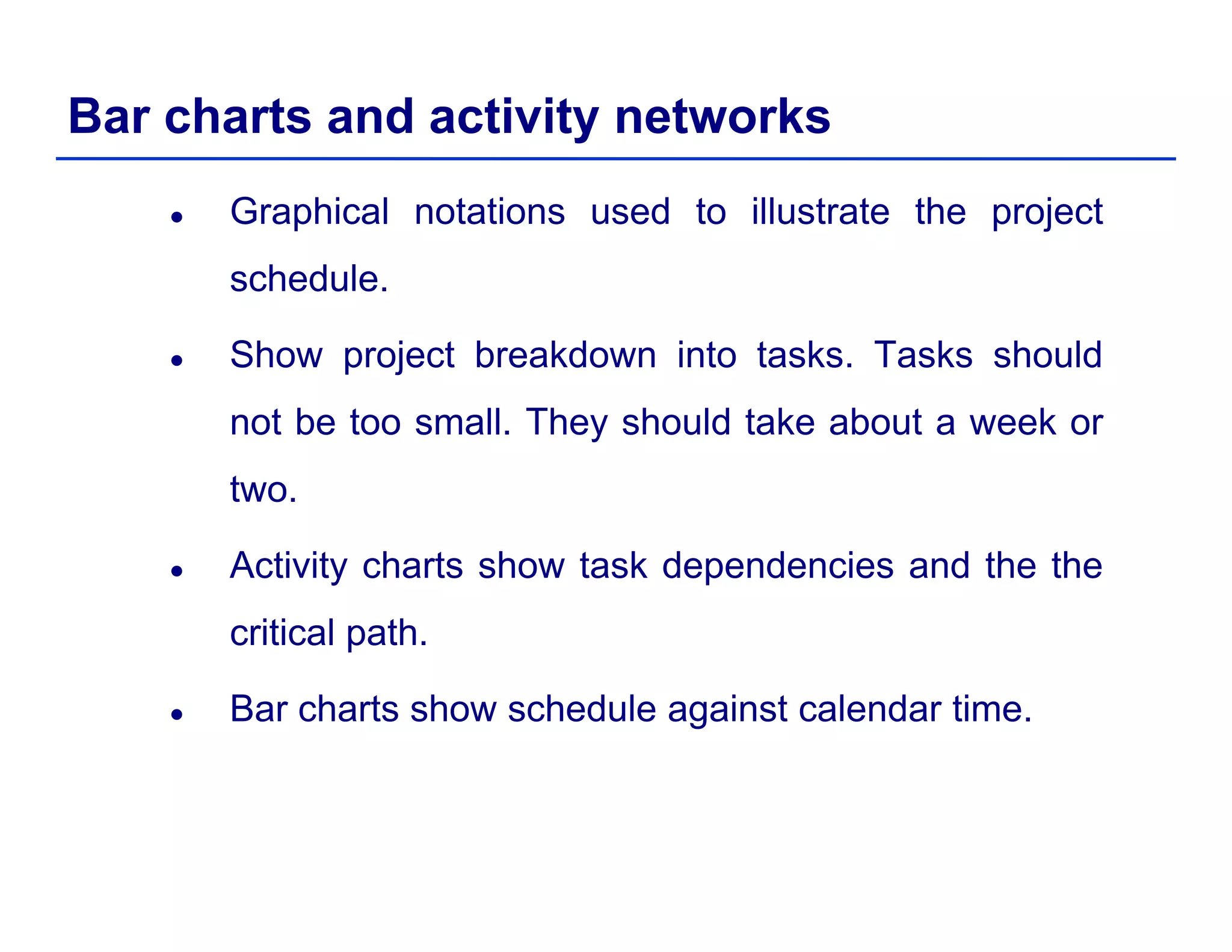 Bar charts and activity networks
Graphical notations used to illustrate the project
schedule.
Show project breakdown into tasks. Tasks should
not be too small They should take about a week ornot be too small. They should take about a week or
two.
Activity charts show task dependencies and the the
critical path.
Bar charts show schedule against calendar time.
 