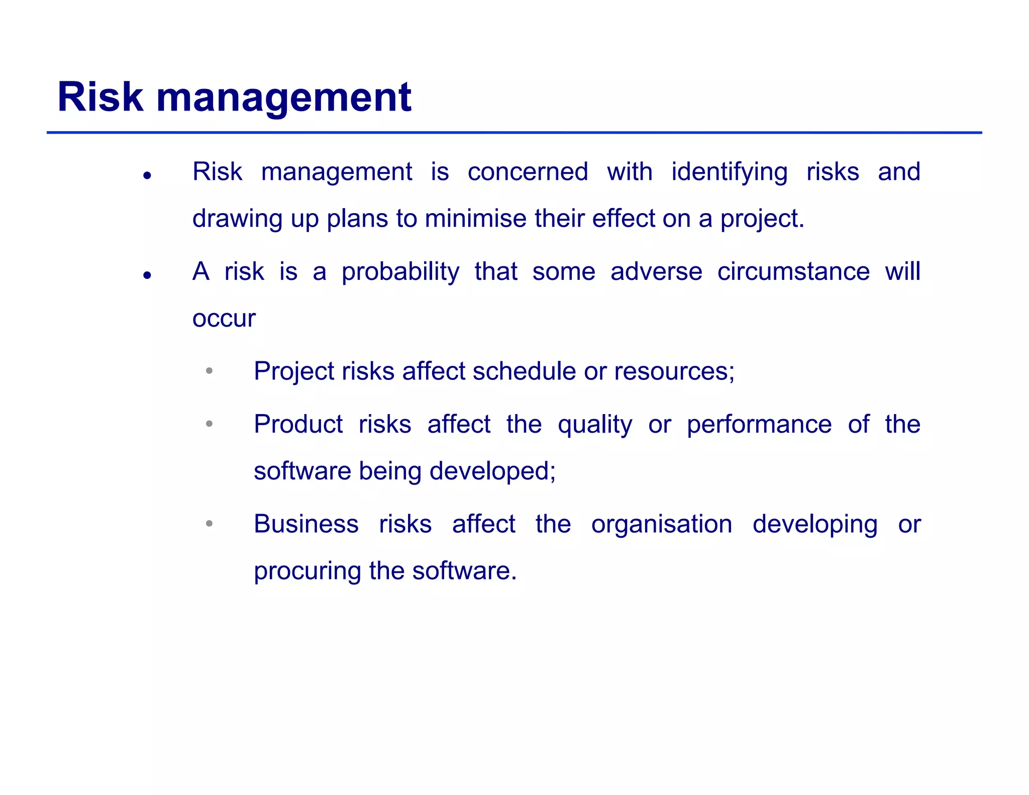 Risk management
Risk management is concerned with identifying risks and
drawing up plans to minimise their effect on a project.
A risk is a probability that some adverse circumstance will
occur
• Project risks affect schedule or resources;
• Product risks affect the quality or performance of the
software being developed;
• Business risks affect the organisation developing or
procuring the software.
 