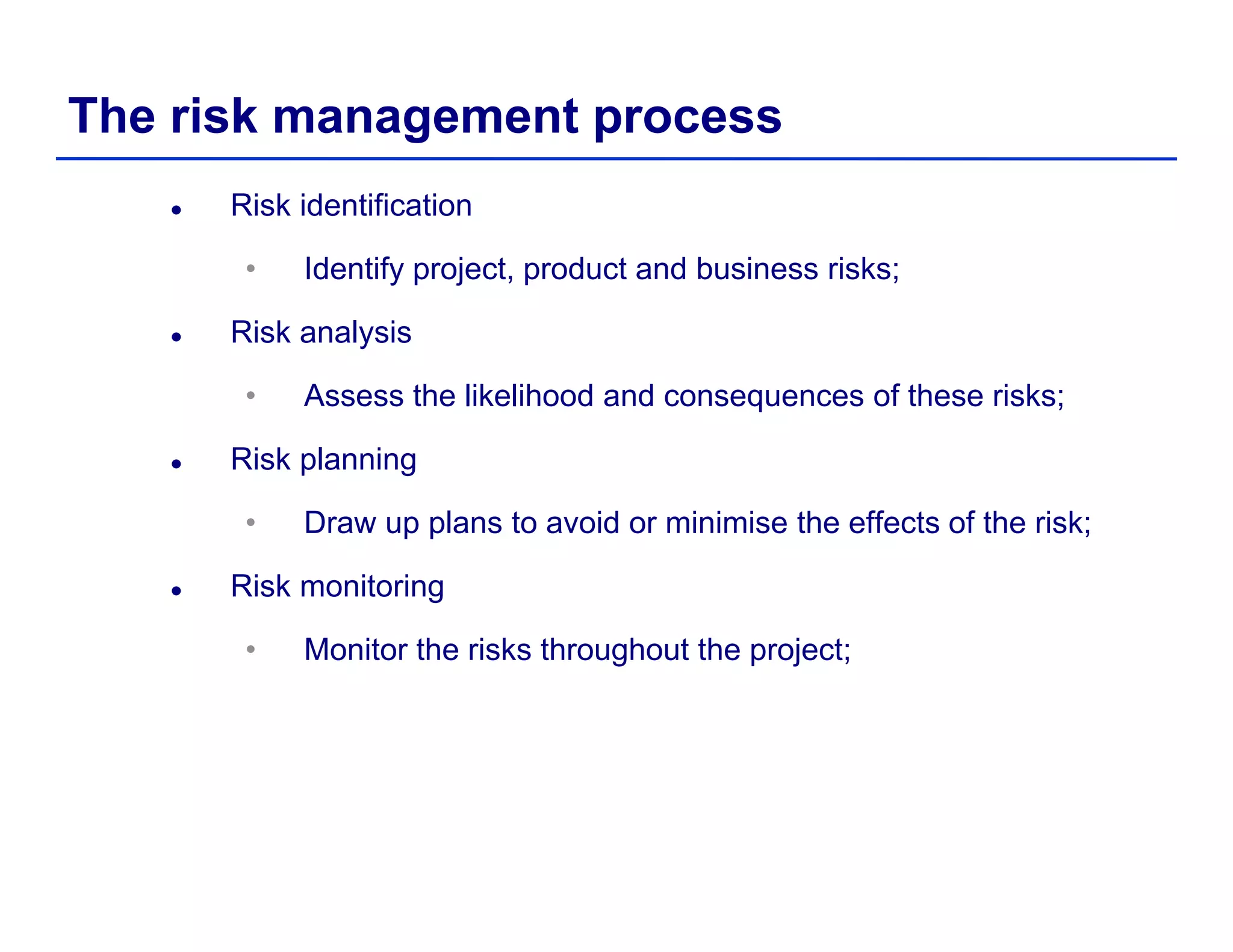 The risk management process
Risk identification
• Identify project, product and business risks;
Risk analysis
• Assess the likelihood and consequences of these risks;
Risk planning
• Draw up plans to avoid or minimise the effects of the risk;p p ;
Risk monitoring
• Monitor the risks throughout the project;Monitor the risks throughout the project;
 