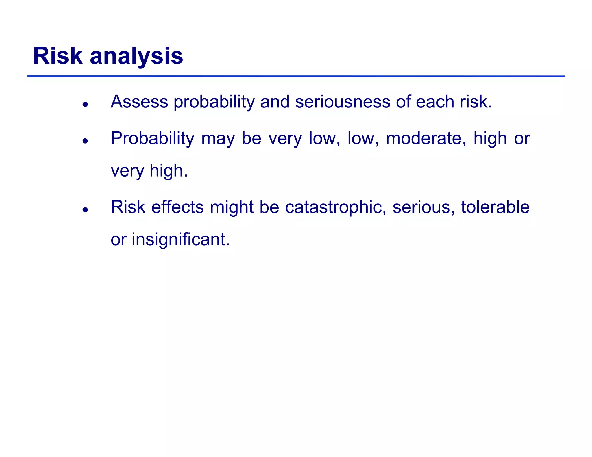 Risk analysis
Assess probability and seriousness of each risk.
Probability may be very low low moderate high orProbability may be very low, low, moderate, high or
very high.
Risk effects might be catastrophic, serious, tolerable
or insignificant.
 