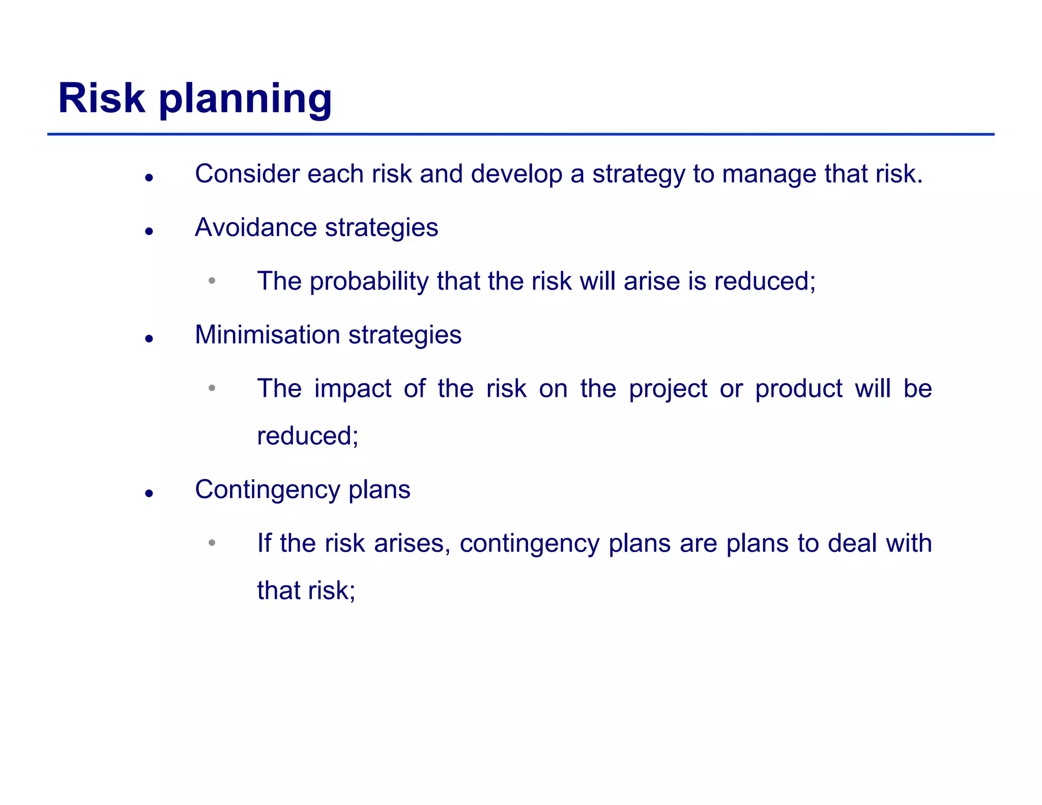 Risk planning
Consider each risk and develop a strategy to manage that risk.
Avoidance strategies
• The probability that the risk will arise is reduced;
Minimisation strategies
• The impact of the risk on the project or product will be
reduced;
Contingency plans
• If the risk arises, contingency plans are plans to deal with, g y p p
that risk;
 