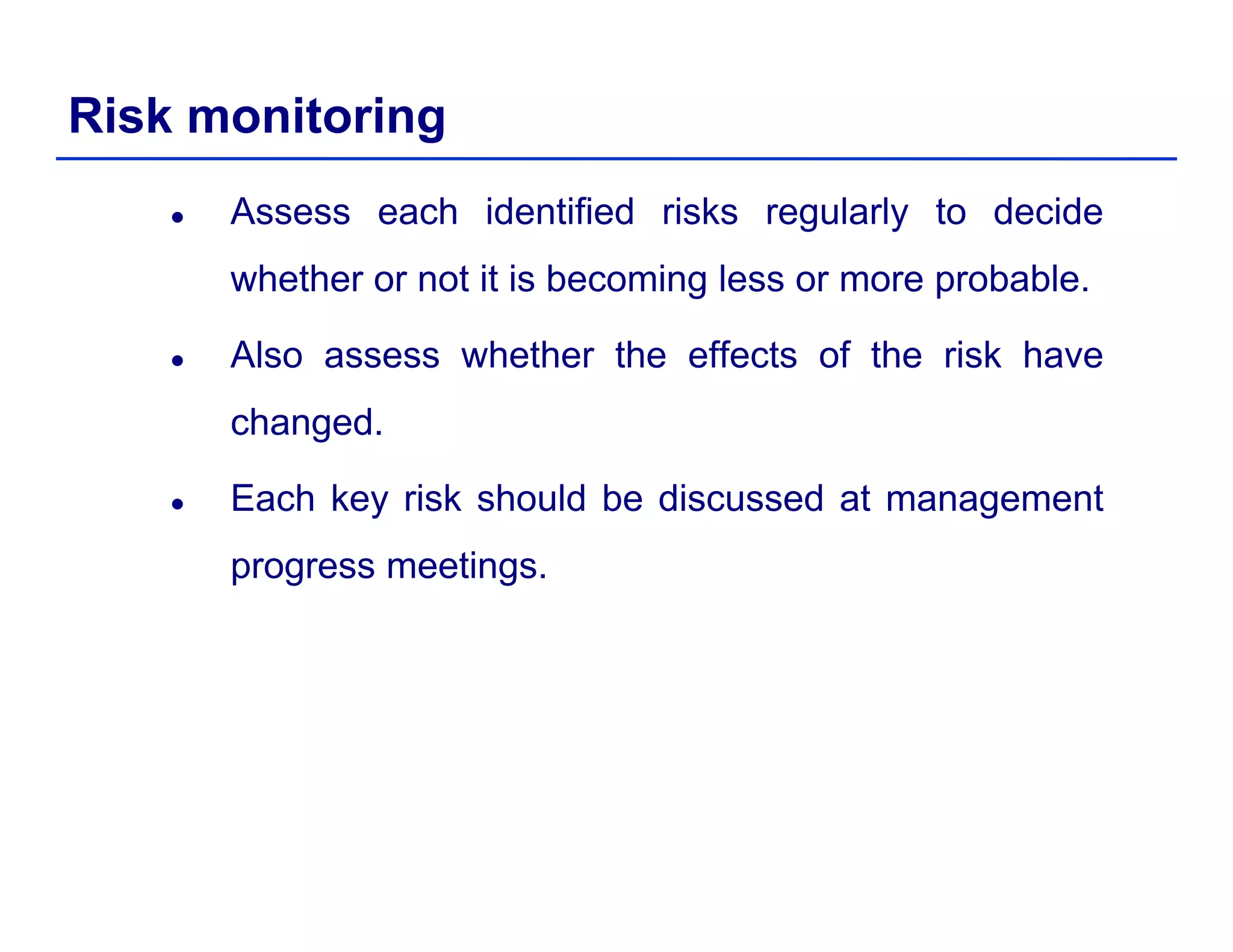 Risk monitoring
Assess each identified risks regularly to decide
whether or not it is becoming less or more probable.g p
Also assess whether the effects of the risk have
changedchanged.
Each key risk should be discussed at management
progress meetings.
 